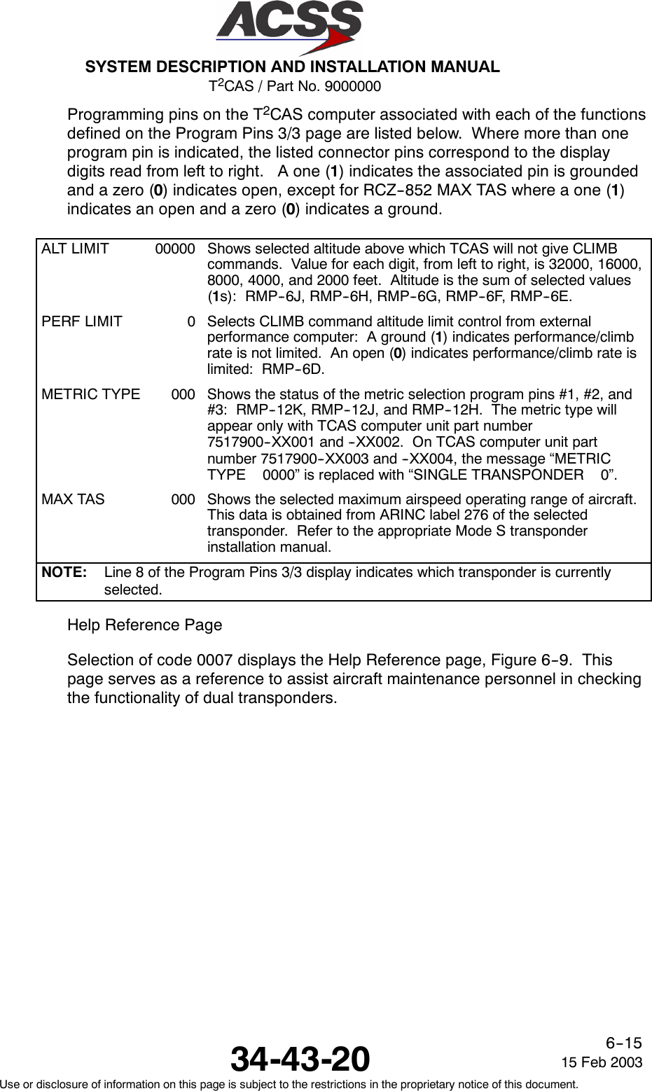 T2CAS / Part No. 9000000SYSTEM DESCRIPTION AND INSTALLATION MANUAL34-43-20 15 Feb 2003Use or disclosure of information on this page is subject to the restrictions in the proprietary notice of this document.6--15Programming pins on the T2CAS computer associated with each of the functionsdefined on the Program Pins 3/3 page are listed below. Where more than oneprogram pin is indicated, the listed connector pins correspond to the displaydigits read from left to right. A one (1) indicates the associated pin is groundedandazero(0) indicates open, except for RCZ--852 MAX TAS where a one (1)indicates an open and a zero (0) indicates a ground.ALT LIMIT 00000 Shows selected altitude above which TCAS will not give CLIMBcommands. Value for each digit, from left to right, is 32000, 16000,8000, 4000, and 2000 feet. Altitude is the sum of selected values(1s): RMP--6J, RMP--6H, RMP--6G, RMP--6F, RMP--6E.PERF LIMIT 0 Selects CLIMB command altitude limit control from externalperformance computer: A ground (1) indicates performance/climbrate is not limited. An open (0) indicates performance/climb rate islimited: RMP--6D.METRIC TYPE 000 Shows the status of the metric selection program pins #1, #2, and#3: RMP--12K, RMP--12J, and RMP--12H. The metric type willappear only with TCAS computer unit part number7517900--XX001 and --XX002. On TCAS computer unit partnumber 7517900--XX003 and --XX004, the message “METRICTYPE 0000” is replaced with “SINGLE TRANSPONDER 0”.MAX TAS 000 Shows the selected maximum airspeed operating range of aircraft.This data is obtained from ARINC label 276 of the selectedtransponder. Refer to the appropriate Mode S transponderinstallation manual.NOTE: Line 8 of the Program Pins 3/3 display indicates which transponder is currentlyselected.Help Reference PageSelection of code 0007 displays the Help Reference page, Figure 6--9. Thispage serves as a reference to assist aircraft maintenance personnel in checkingthe functionality of dual transponders.