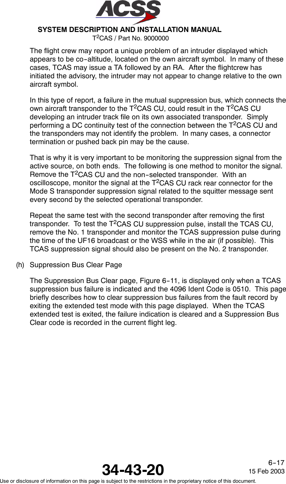 T2CAS / Part No. 9000000SYSTEM DESCRIPTION AND INSTALLATION MANUAL34-43-20 15 Feb 2003Use or disclosure of information on this page is subject to the restrictions in the proprietary notice of this document.6--17The flight crew may report a unique problem of an intruder displayed whichappears to be co--altitude, located on the own aircraft symbol. In many of thesecases, TCAS may issue a TA followed by an RA. After the flightcrew hasinitiated the advisory, the intruder may not appear to change relative to the ownaircraft symbol.In this type of report, a failure in the mutual suppression bus, which connects theown aircraft transponder to the T2CAS CU, could result in the T2CAS CUdeveloping an intruder track file on its own associated transponder. Simplyperforming a DC continuity test of the connection between the T2CAS CU andthe transponders may not identify the problem. In many cases, a connectortermination or pushed back pin may be the cause.That is why it is very important to be monitoring the suppression signal from theactive source, on both ends. The following is one method to monitor the signal.Remove the T2CAS CU and the non--selected transponder. With anoscilloscope, monitor the signal at the T2CAS CU rack rear connector for theMode S transponder suppression signal related to the squitter message sentevery second by the selected operational transponder.Repeat the same test with the second transponder after removing the firsttransponder. To test the T2CAS CU suppression pulse, install the TCAS CU,remove the No. 1 transponder and monitor the TCAS suppression pulse duringthe time of the UF16 broadcast or the WSS while in the air (if possible). ThisTCAS suppression signal should also be present on the No. 2 transponder.(h) Suppression Bus Clear PageThe Suppression Bus Clear page, Figure 6--11, is displayed only when a TCASsuppression bus failure is indicated and the 4096 Ident Code is 0510. This pagebriefly describes how to clear suppression bus failures from the fault record byexiting the extended test mode with this page displayed. When the TCASextended test is exited, the failure indication is cleared and a Suppression BusClear code is recorded in the current flight leg.