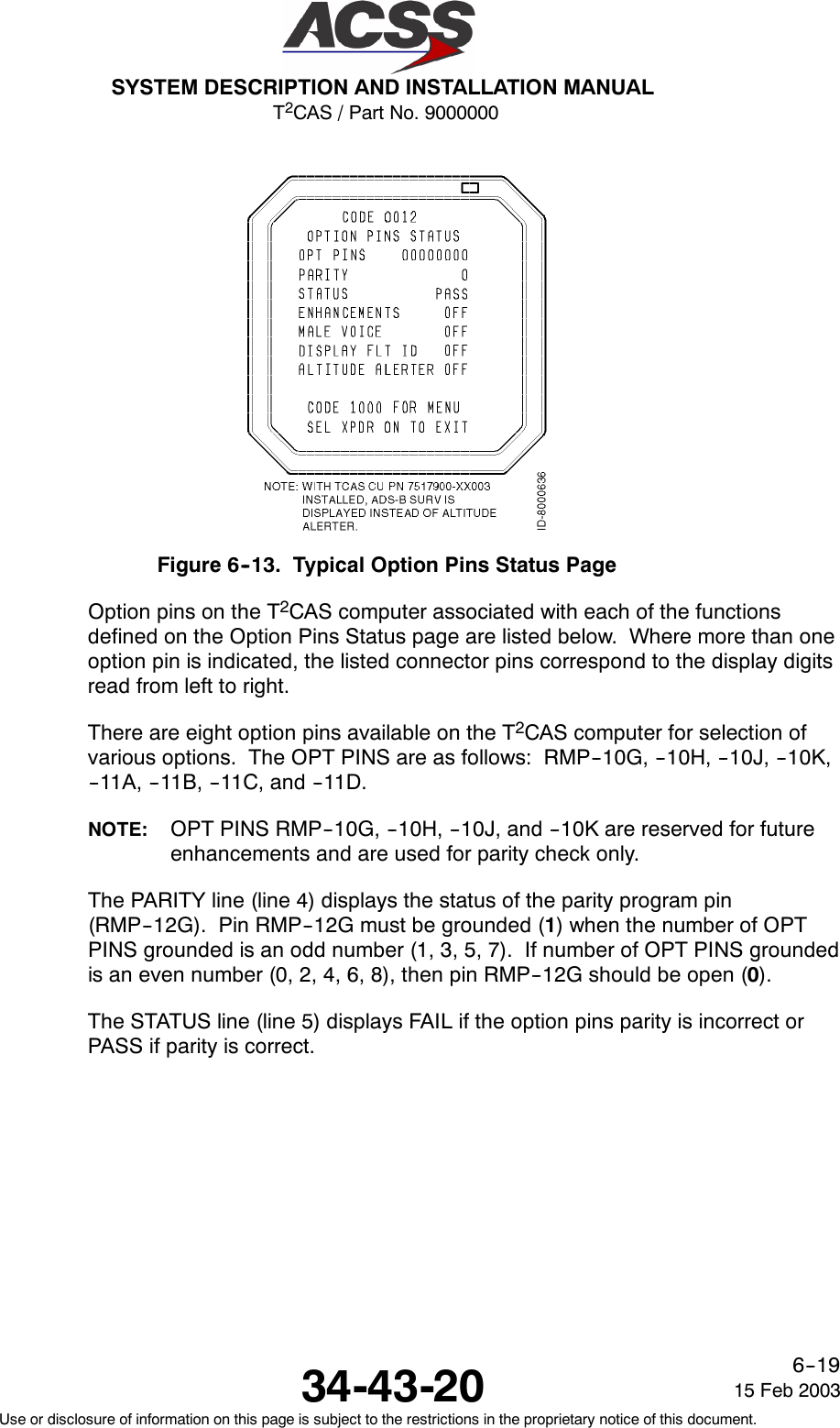 T2CAS / Part No. 9000000SYSTEM DESCRIPTION AND INSTALLATION MANUAL34-43-20 15 Feb 2003Use or disclosure of information on this page is subject to the restrictions in the proprietary notice of this document.6--19Figure 6--13. Typical Option Pins Status PageOption pins on the T2CAS computer associated with each of the functionsdefined on the Option Pins Status page are listed below. Where more than oneoption pin is indicated, the listed connector pins correspond to the display digitsread from left to right.There are eight option pins available on the T2CAS computer for selection ofvarious options. The OPT PINS are as follows: RMP--10G, --10H, --10J, --10K,-- 11 A , -- 1 1 B , -- 11 C , a n d -- 11 D .NOTE: OPT PINS RMP--10G, --10H, --10J, and --10K are reserved for futureenhancements and are used for parity check only.The PARITY line (line 4) displays the status of the parity program pin(RMP--12G). Pin RMP--12G must be grounded (1) when the number of OPTPINS grounded is an odd number (1, 3, 5, 7). If number of OPT PINS groundedis an even number (0, 2, 4, 6, 8), then pin RMP--12G should be open (0).The STATUS line (line 5) displays FAIL if the option pins parity is incorrect orPASS if parity is correct.