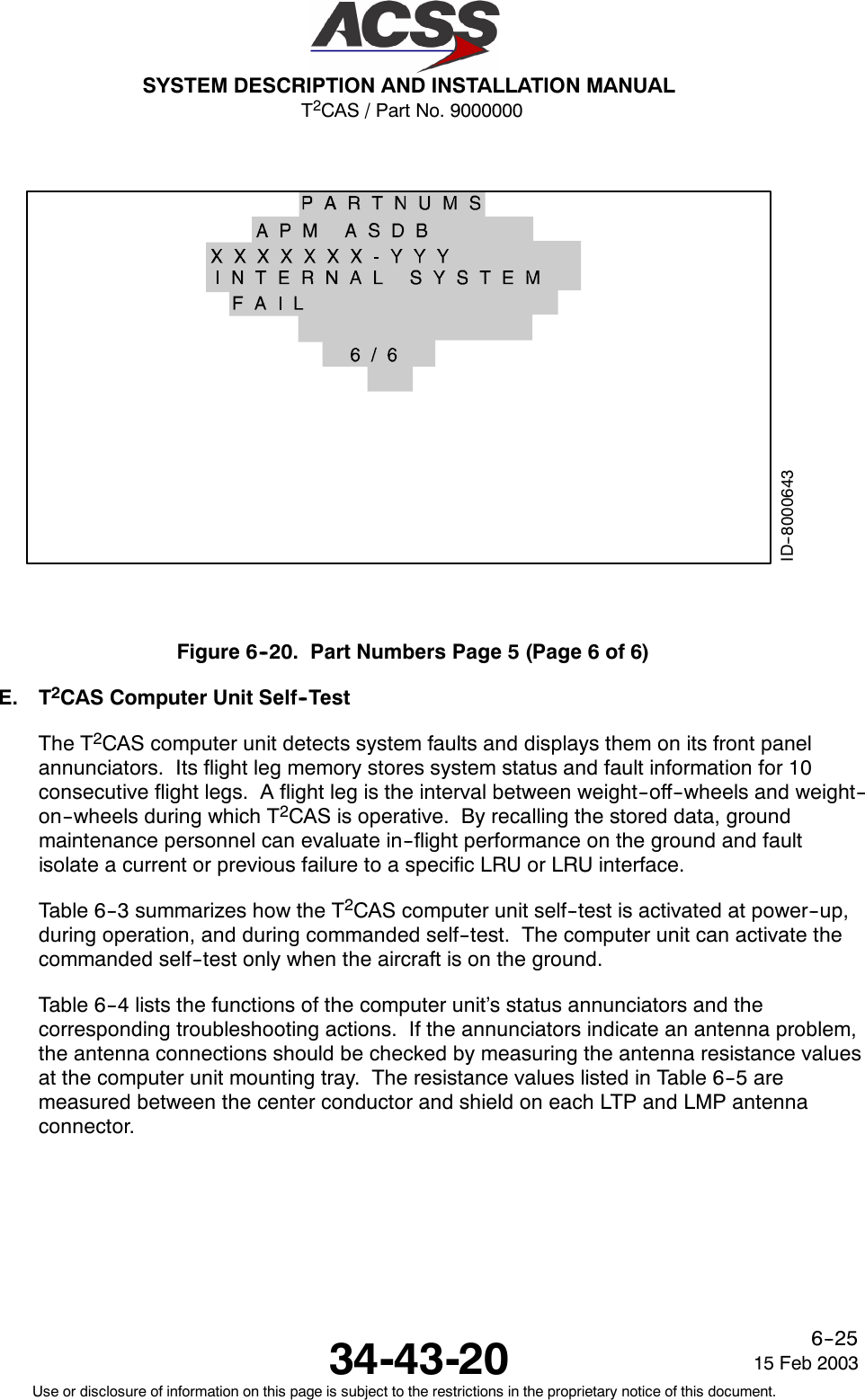 T2CAS / Part No. 9000000SYSTEM DESCRIPTION AND INSTALLATION MANUAL34-43-20 15 Feb 2003Use or disclosure of information on this page is subject to the restrictions in the proprietary notice of this document.6--25ID--8000643Figure6--20. PartNumbersPage5(Page6of6)E. T2CAS Computer Unit Self--TestThe T2CAS computer unit detects system faults and displays them on its front panelannunciators. Its flight leg memory stores system status and fault information for 10consecutive flight legs. A flight leg is the interval between weight--off--wheels and weight--on--wheels during which T2CAS is operative. By recalling the stored data, groundmaintenance personnel can evaluate in--flight performance on the ground and faultisolate a current or previous failure to a specific LRU or LRU interface.Table 6--3 summarizes how the T2CAS computer unit self--test is activated at power--up,during operation, and during commanded self--test. The computer unit can activate thecommanded self--test only when the aircraft is on the ground.Table 6--4 lists the functions of the computer unit’s status annunciators and thecorresponding troubleshooting actions. If the annunciators indicate an antenna problem,the antenna connections should be checked by measuring the antenna resistance valuesat the computer unit mounting tray. The resistance values listed in Table 6--5 aremeasured between the center conductor and shield on each LTP and LMP antennaconnector.