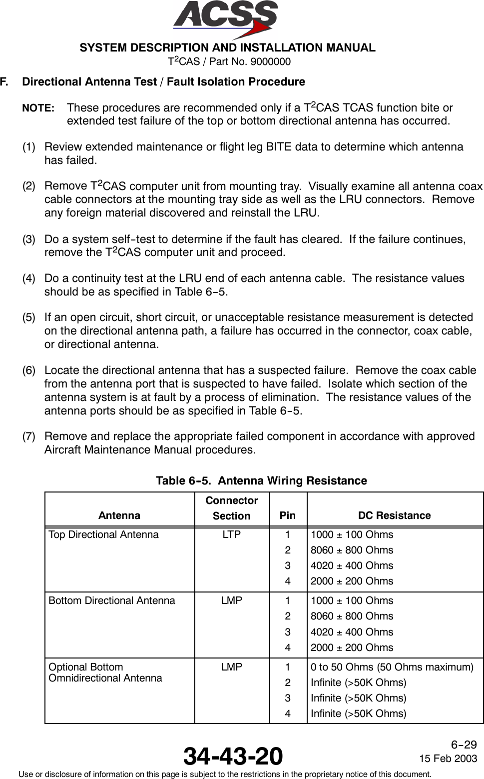 T2CAS / Part No. 9000000SYSTEM DESCRIPTION AND INSTALLATION MANUAL34-43-20 15 Feb 2003Use or disclosure of information on this page is subject to the restrictions in the proprietary notice of this document.6--29F. Directional Antenna Test / Fault Isolation ProcedureNOTE: These procedures are recommended only if a T2CAS TCAS function bite orextended test failure of the top or bottom directional antenna has occurred.(1) Review extended maintenance or flight leg BITE data to determine which antennahas failed.(2) Remove T2CAS computer unit from mounting tray. Visually examine all antenna coaxcable connectors at the mounting tray side as well as the LRU connectors. Removeany foreign material discovered and reinstall the LRU.(3) Do a system self--test to determine if the fault has cleared. If the failure continues,remove the T2CAS computer unit and proceed.(4) Do a continuity test at the LRU end of each antenna cable. The resistance valuesshould be as specified in Table 6--5.(5) If an open circuit, short circuit, or unacceptable resistance measurement is detectedon the directional antenna path, a failure has occurred in the connector, coax cable,or directional antenna.(6) Locate the directional antenna that has a suspected failure. Remove the coax cablefrom the antenna port that is suspected to have failed. Isolate which section of theantenna system is at fault by a process of elimination. The resistance values of theantenna ports should be as specified in Table 6--5.(7) Remove and replace the appropriate failed component in accordance with approvedAircraft Maintenance Manual procedures.Table 6--5. Antenna Wiring ResistanceAntennaConnectorSection Pin DC ResistanceTop Directional Antenna LTP 12341000 ±100 Ohms8060 ±800 Ohms4020 ±400 Ohms2000 ±200 OhmsBottom Directional Antenna LMP 12341000 ±100 Ohms8060 ±800 Ohms4020 ±400 Ohms2000 ±200 OhmsOptional BottomOmnidirectional AntennaLMP 12340 to 50 Ohms (50 Ohms maximum)Infinite (&gt;50K Ohms)Infinite (&gt;50K Ohms)Infinite (&gt;50K Ohms)