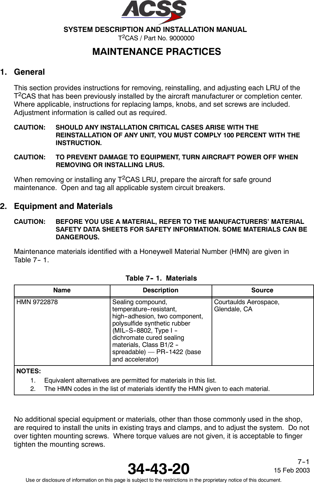T2CAS / Part No. 9000000SYSTEM DESCRIPTION AND INSTALLATION MANUAL34-43-20 15 Feb 2003Use or disclosure of information on this page is subject to the restrictions in the proprietary notice of this document.7--1MAINTENANCE PRACTICES1. GeneralThis section provides instructions for removing, reinstalling, and adjusting each LRU of theT2CAS that has been previously installed by the aircraft manufacturer or completion center.Where applicable, instructions for replacing lamps, knobs, and set screws are included.Adjustment information is called out as required.CAUTION: SHOULD ANY INSTALLATION CRITICAL CASES ARISE WITH THEREINSTALLATION OF ANY UNIT, YOU MUST COMPLY 100 PERCENT WITH THEINSTRUCTION.CAUTION: TO PREVENT DAMAGE TO EQUIPMENT, TURN AIRCRAFT POWER OFF WHENREMOVING OR INSTALLING LRUS.When removing or installing any T2CAS LRU, prepare the aircraft for safe groundmaintenance. Open and tag all applicable system circuit breakers.2. Equipment and MaterialsCAUTION: BEFORE YOU USE A MATERIAL, REFER TO THE MANUFACTURERS’ MATERIALSAFETY DATA SHEETS FOR SAFETY INFORMATION. SOME MATERIALS CAN BEDANGEROUS.Maintenance materials identified with a Honeywell Material Number (HMN) are given inTable 7-- 1.Table 7-- 1. MaterialsName Description SourceHMN 9722878 Sealing compound,temperature--resistant,high--adhesion, two component,polysulfide synthetic rubber(MIL--S--8802, Type I --dichromate cured sealingmaterials, Class B1/2 --spreadable) — PR--1422 (baseand accelerator)Courtaulds Aerospace,Glendale, CANOTES:1. Equivalent alternatives are permitted for materials in this list.2. The HMN codes in the list of materials identify the HMN given to each material.No additional special equipment or materials, other than those commonly used in the shop,are required to install the units in existing trays and clamps, and to adjust the system. Do notover tighten mounting screws. Where torque values are not given, it is acceptable to fingertighten the mounting screws.