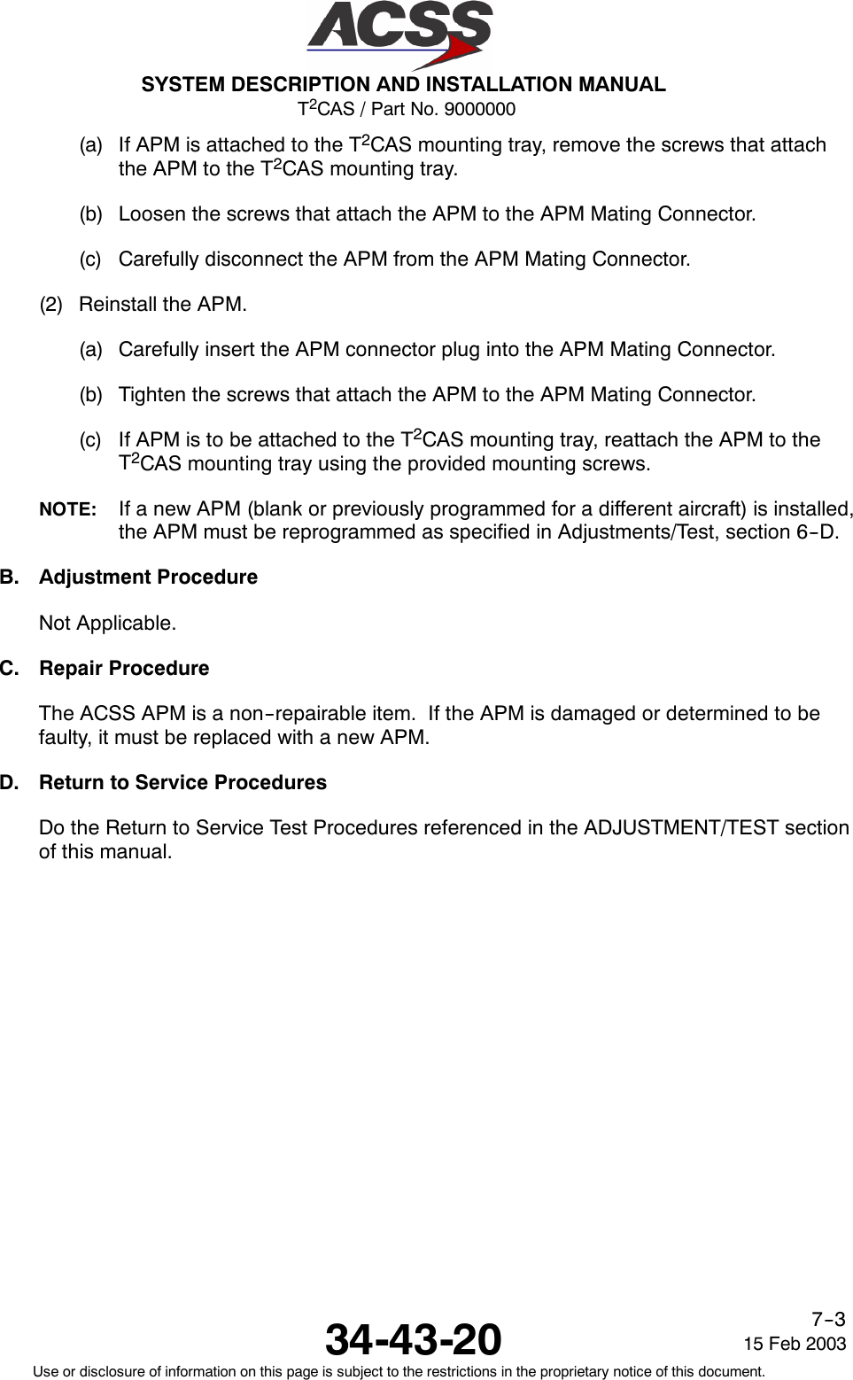 T2CAS / Part No. 9000000SYSTEM DESCRIPTION AND INSTALLATION MANUAL34-43-20 15 Feb 2003Use or disclosure of information on this page is subject to the restrictions in the proprietary notice of this document.7--3(a) If APM is attached to the T2CAS mounting tray, remove the screws that attachthe APM to the T2CAS mounting tray.(b) Loosen the screws that attach the APM to the APM Mating Connector.(c) Carefully disconnect the APM from the APM Mating Connector.(2) Reinstall the APM.(a) Carefully insert the APM connector plug into the APM Mating Connector.(b) Tighten the screws that attach the APM to the APM Mating Connector.(c) If APM is to be attached to the T2CAS mounting tray, reattach the APM to theT2CAS mounting tray using the provided mounting screws.NOTE: If a new APM (blank or previously programmed for a different aircraft) is installed,the APM must be reprogrammed as specified in Adjustments/Test, section 6--D.B. Adjustment ProcedureNot Applicable.C. Repair ProcedureThe ACSS APM is a non--repairable item. If the APM is damaged or determined to befaulty, it must be replaced with a new APM.D. Return to Service ProceduresDo the Return to Service Test Procedures referenced in the ADJUSTMENT/TEST sectionof this manual.
