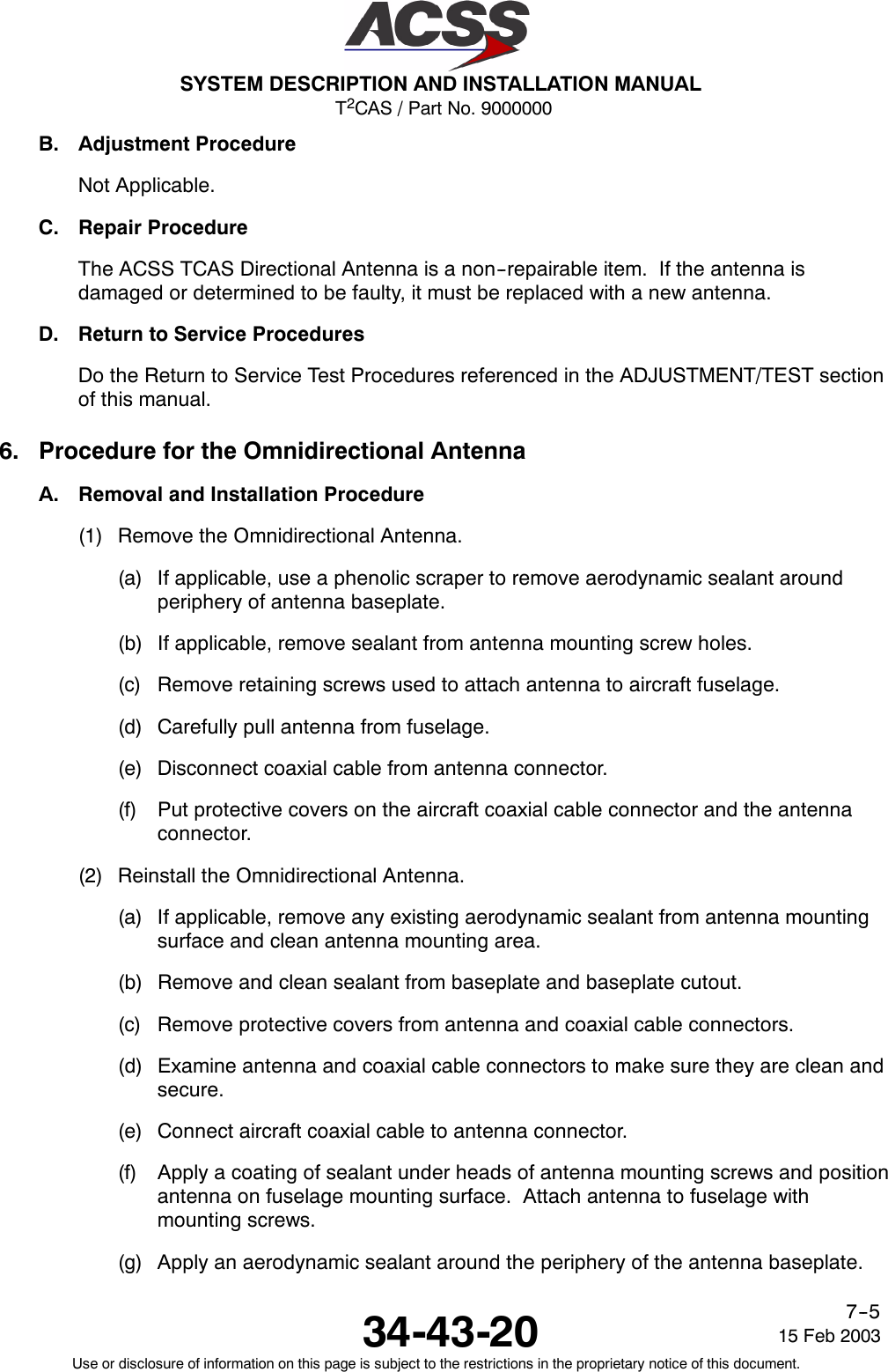 T2CAS / Part No. 9000000SYSTEM DESCRIPTION AND INSTALLATION MANUAL34-43-20 15 Feb 2003Use or disclosure of information on this page is subject to the restrictions in the proprietary notice of this document.7--5B. Adjustment ProcedureNot Applicable.C. Repair ProcedureThe ACSS TCAS Directional Antenna is a non--repairable item. If the antenna isdamaged or determined to be faulty, it must be replaced with a new antenna.D. Return to Service ProceduresDo the Return to Service Test Procedures referenced in the ADJUSTMENT/TEST sectionof this manual.6. Procedure for the Omnidirectional AntennaA. Removal and Installation Procedure(1) Remove the Omnidirectional Antenna.(a) If applicable, use a phenolic scraper to remove aerodynamic sealant aroundperiphery of antenna baseplate.(b) If applicable, remove sealant from antenna mounting screw holes.(c) Remove retaining screws used to attach antenna to aircraft fuselage.(d) Carefully pull antenna from fuselage.(e) Disconnect coaxial cable from antenna connector.(f) Put protective covers on the aircraft coaxial cable connector and the antennaconnector.(2) Reinstall the Omnidirectional Antenna.(a) If applicable, remove any existing aerodynamic sealant from antenna mountingsurface and clean antenna mounting area.(b) Remove and clean sealant from baseplate and baseplate cutout.(c) Remove protective covers from antenna and coaxial cable connectors.(d) Examine antenna and coaxial cable connectors to make sure they are clean andsecure.(e) Connect aircraft coaxial cable to antenna connector.(f) Apply a coating of sealant under heads of antenna mounting screws and positionantenna on fuselage mounting surface. Attach antenna to fuselage withmounting screws.(g) Apply an aerodynamic sealant around the periphery of the antenna baseplate.