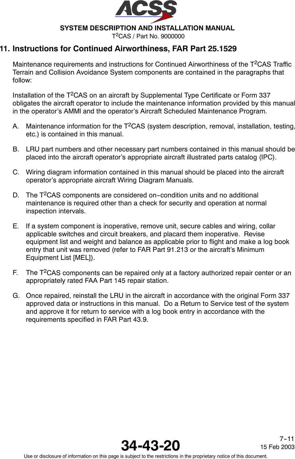 T2CAS / Part No. 9000000SYSTEM DESCRIPTION AND INSTALLATION MANUAL34-43-20 15 Feb 2003Use or disclosure of information on this page is subject to the restrictions in the proprietary notice of this document.7--1111. Instructions for Continued Airworthiness, FAR Part 25.1529Maintenance requirements and instructions for Continued Airworthiness of the T2CAS TrafficTerrain and Collision Avoidance System components are contained in the paragraphs thatfollow:Installation of the T2CAS on an aircraft by Supplemental Type Certificate or Form 337obligates the aircraft operator to include the maintenance information provided by this manualin the operator’s AMMl and the operator’s Aircraft Scheduled Maintenance Program.A. Maintenance information for the T2CAS (system description, removal, installation, testing,etc.) is contained in this manual.B. LRU part numbers and other necessary part numbers contained in this manual should beplaced into the aircraft operator’s appropriate aircraft illustrated parts catalog (IPC).C. Wiring diagram information contained in this manual should be placed into the aircraftoperator’s appropriate aircraft Wiring Diagram Manuals.D. The T2CAS components are considered on--condition units and no additionalmaintenance is required other than a check for security and operation at normalinspection intervals.E. If a system component is inoperative, remove unit, secure cables and wiring, collarapplicable switches and circuit breakers, and placard them inoperative. Reviseequipment list and weight and balance as applicable prior to flight and make a log bookentry that unit was removed (refer to FAR Part 91.213 or the aircraft’s MinimumEquipment List [MEL]).F. The T2CAS components can be repaired only at a factory authorized repair center or anappropriately rated FAA Part 145 repair station.G. Once repaired, reinstall the LRU in the aircraft in accordance with the original Form 337approved data or instructions in this manual. Do a Return to Service test of the systemand approve it for return to service with a log book entry in accordance with therequirements specified in FAR Part 43.9.