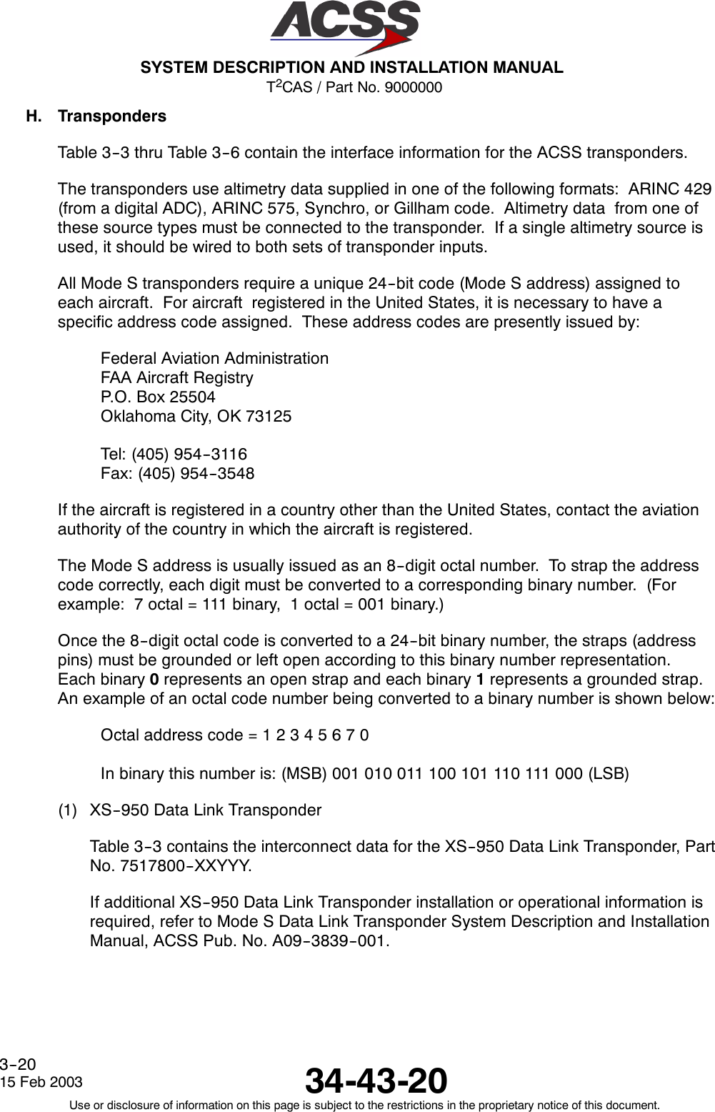 T2CAS / Part No. 9000000SYSTEM DESCRIPTION AND INSTALLATION MANUAL34-43-2015 Feb 2003Use or disclosure of information on this page is subject to the restrictions in the proprietary notice of this document.3--20H. TranspondersTable 3--3 thru Table 3--6 contain the interface information for the ACSS transponders.The transponders use altimetry data supplied in one of the following formats: ARINC 429(from a digital ADC), ARINC 575, Synchro, or Gillham code. Altimetry data from one ofthese source types must be connected to the transponder. If a single altimetry source isused, it should be wired to both sets of transponder inputs.All Mode S transponders require a unique 24--bit code (Mode S address) assigned toeach aircraft. For aircraft registered in the United States, it is necessary to have aspecific address code assigned. These address codes are presently issued by:Federal Aviation AdministrationFAA Aircraft RegistryP.O. Box 25504Oklahoma City, OK 73125Tel: (405) 954--3116Fax: (405) 954--3548If the aircraft is registered in a country other than the United States, contact the aviationauthority of the country in which the aircraft is registered.The Mode S address is usually issued as an 8--digit octal number. To strap the addresscode correctly, each digit must be converted to a corresponding binary number. (Forexample: 7 octal = 111 binary, 1 octal = 001 binary.)Once the 8--digit octal code is converted to a 24--bit binary number, the straps (addresspins) must be grounded or left open according to this binary number representation.Each binary 0represents an open strap and each binary 1represents a grounded strap.An example of an octal code number being converted to a binary number is shown below:Octal address code = 12345670In binary this number is: (MSB) 001 010 011 100 101 110 111 000 (LSB)(1) XS--950 Data Link TransponderTable 3--3 contains the interconnect data for the XS--950 Data Link Transponder, PartNo. 7517800--XXYYY.If additional XS--950 Data Link Transponder installation or operational information isrequired, refer to Mode S Data Link Transponder System Description and InstallationManual, ACSS Pub. No. A09--3839--001.
