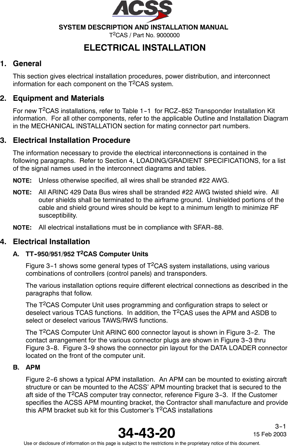 T2CAS / Part No. 9000000SYSTEM DESCRIPTION AND INSTALLATION MANUAL34-43-20 15 Feb 2003Use or disclosure of information on this page is subject to the restrictions in the proprietary notice of this document.3--1ELECTRICAL INSTALLATION1. GeneralThis section gives electrical installation procedures, power distribution, and interconnectinformation for each component on the T2CAS system.2. Equipment and MaterialsFor new T2CAS installations, refer to Table 1--1 for RCZ--852 Transponder Installation Kitinformation. For all other components, refer to the applicable Outline and Installation Diagramin the MECHANICAL INSTALLATION section for mating connector part numbers.3. Electrical Installation ProcedureThe information necessary to provide the electrical interconnections is contained in thefollowing paragraphs. Refer to Section 4, LOADING/GRADIENT SPECIFICATIONS, for a listof the signal names used in the interconnect diagrams and tables.NOTE:Unless otherwise specified, all wires shall be stranded #22 AWG.NOTE:All ARINC 429 Data Bus wires shall be stranded #22 AWG twisted shield wire. Allouter shields shall be terminated to the airframe ground. Unshielded portions of thecable and shield ground wires should be kept to a minimum length to minimize RFsusceptibility.NOTE:All electrical installations must be in compliance with SFAR--88.4. Electrical InstallationA. TT--950/951/952 T2CAS Computer UnitsFigure 3--1 shows some general types of T2CAS system installations, using variouscombinations of controllers (control panels) and transponders.The various installation options require different electrical connections as described in theparagraphs that follow.The T2CAS Computer Unit uses programming and configuration straps to select ordeselect various TCAS functions. In addition, the T2CAS uses the APM and ASDB toselect or deselect various TAWS/RWS functions.The T2CAS Computer Unit ARINC 600 connector layout is shown in Figure 3--2. Thecontact arrangement for the various connector plugs are shown in Figure 3--3 thruFigure 3--8. Figure 3--9 shows the connector pin layout for the DATA LOADER connectorlocated on the front of the computer unit.B. APMFigure 2--6 shows a typical APM installation. An APM can be mounted to existing aircraftstructure or can be mounted to the ACSS’ APM mounting bracket that is secured to theaftsideoftheT2CAS computer tray connector, reference Figure 3--3. If the Customerspecifies the ACSS APM mounting bracket, the Contractor shall manufacture and providethis APM bracket sub kit for this Customer’s T2CAS installations