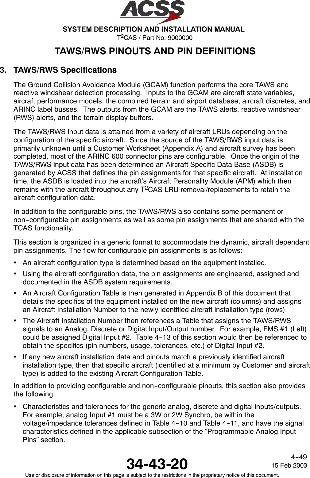 T2CAS / Part No. 9000000SYSTEM DESCRIPTION AND INSTALLATION MANUAL34-43-20 15 Feb 2003Use or disclosure of information on this page is subject to the restrictions in the proprietary notice of this document.4--49TAWS/RWS PINOUTS AND PIN DEFINITIONS3. TAWS/RWS SpecificationsThe Ground Collision Avoidance Module (GCAM) function performs the core TAWS andreactive windshear detection processing. Inputs to the GCAM are aircraft state variables,aircraft performance models, the combined terrain and airport database, aircraft discretes, andARINC label busses. The outputs from the GCAM are the TAWS alerts, reactive windshear(RWS) alerts, and the terrain display buffers.The TAWS/RWS input data is attained from a variety of aircraft LRUs depending on theconfiguration of the specific aircraft. Since the source of the TAWS/RWS input data isprimarily unknown until a Customer Worksheet (Appendix A) and aircraft survey has beencompleted, most of the ARINC 600 connector pins are configurable. Once the origin of theTAWS/RWS input data has been determined an Aircraft Specific Data Base (ASDB) isgenerated by ACSS that defines the pin assignments for that specific aircraft. At installationtime, the ASDB is loaded into the aircraft’s Aircraft Personality Module (APM) which thenremains with the aircraft throughout any T2CAS LRU removal/replacements to retain theaircraft configuration data.In addition to the configurable pins, the TAWS/RWS also contains some permanent ornon--configurable pin assignments as well as some pin assignments that are shared with theTCAS functionality.This section is organized in a generic format to accommodate the dynamic, aircraft dependantpin assignments. The flow for configurable pin assignments is as follows:•An aircraft configuration type is determined based on the equipment installed.•Using the aircraft configuration data, the pin assignments are engineered, assigned anddocumented in the ASDB system requirements.•An Aircraft Configuration Table is then generated in Appendix B of this document thatdetails the specifics of the equipment installed on the new aircraft (columns) and assignsan Aircraft Installation Number to the newly identified aircraft installation type (rows).•The Aircraft Installation Number then references a Table that assigns the TAWS/RWSsignals to an Analog, Discrete or Digital Input/Output number. For example, FMS #1 (Left)could be assigned Digital Input #2. Table 4--13 of this section would then be referenced toobtain the specifics (pin numbers, usage, tolerances, etc.) of Digital Input #2.•If any new aircraft installation data and pinouts match a previously identified aircraftinstallation type, then that specific aircraft (identified at a minimum by Customer and aircrafttype) is added to the existing Aircraft Configuration Table.In addition to providing configurable and non--configurable pinouts, this section also providesthe following:•Characteristics and tolerances for the generic analog, discrete and digital inputs/outputs.For example, analog Input #1 must be a 3W or 2W Synchro, be within thevoltage/impedance tolerances defined in Table 4--10 and Table 4--11, and have the signalcharacteristics defined in the applicable subsection of the “Programmable Analog InputPins” section.