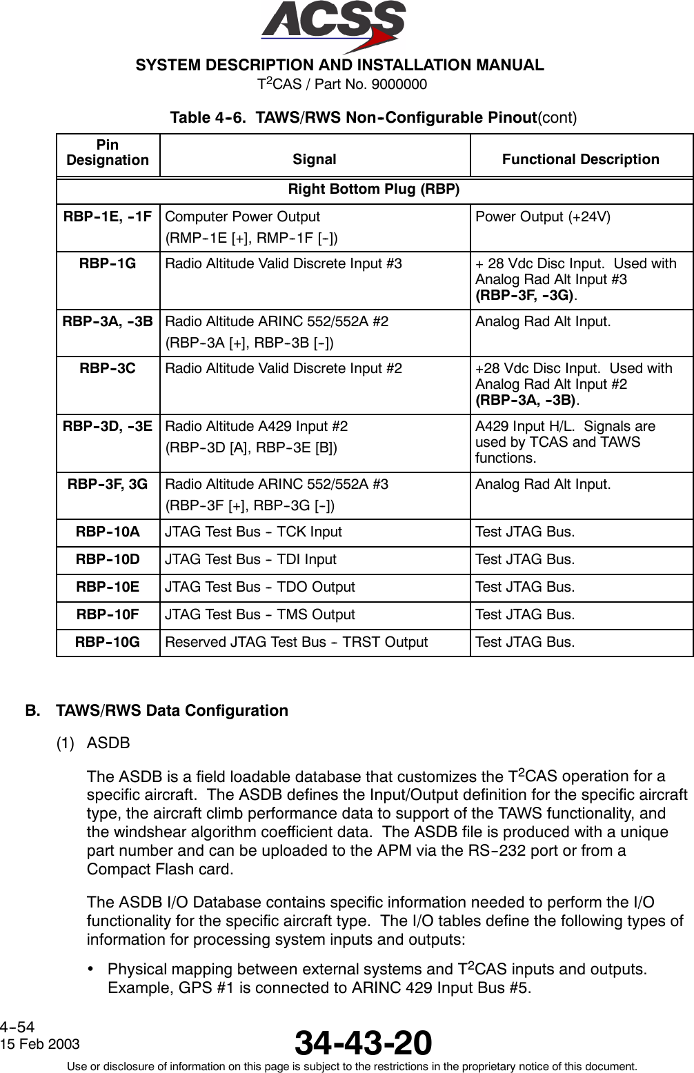 T2CAS / Part No. 9000000SYSTEM DESCRIPTION AND INSTALLATION MANUAL34-43-2015 Feb 2003Use or disclosure of information on this page is subject to the restrictions in the proprietary notice of this document.4--54Table 4--6. TAWS/RWS Non--Configurable Pinout(cont)PinDesignation Functional DescriptionSignalRight Bottom Plug (RBP)RBP--1E, --1F Computer Power Output(RMP--1E [+], RMP--1F [--])Power Output (+24V)RBP--1G Radio Altitude Valid Discrete Input #3 + 28 Vdc Disc Input. Used withAnalog Rad Alt Input #3(RBP--3F, --3G).RBP--3A, --3B Radio Altitude ARINC 552/552A #2(RBP--3A [+], RBP--3B [--])Analog Rad Alt Input.RBP--3C Radio Altitude Valid Discrete Input #2 +28 Vdc Disc Input. Used withAnalog Rad Alt Input #2(RBP--3A, --3B).RBP--3D, --3E Radio Altitude A429 Input #2(RBP--3D [A], RBP--3E [B])A429 Input H/L. Signals areused by TCAS and TAWSfunctions.RBP--3F, 3G Radio Altitude ARINC 552/552A #3(RBP--3F [+], RBP--3G [--])Analog Rad Alt Input.RBP--10A JTAG Test Bus -- TCK Input Test JTAG Bus.RBP--10D JTAG Test Bus -- TDI Input Test JTAG Bus.RBP--10E JTAG Test Bus -- TDO Output Test JTAG Bus.RBP--10F JTAG Test Bus -- TMS Output Test JTAG Bus.RBP--10G Reserved JTAG Test Bus -- TRST Output Test JTAG Bus.B. TAWS/RWS Data Configuration(1) ASDBThe ASDB is a field loadable database that customizes the T2CAS operation for aspecific aircraft. The ASDB defines the Input/Output definition for the specific aircrafttype, the aircraft climb performance data to support of the TAWS functionality, andthe windshear algorithm coefficient data. The ASDB file is produced with a uniquepart number and can be uploaded to the APM via the RS--232 port or from aCompact Flash card.The ASDB I/O Database contains specific information needed to perform the I/Ofunctionality for the specific aircraft type. The I/O tables define the following types ofinformation for processing system inputs and outputs:•Physical mapping between external systems and T2CAS inputs and outputs.Example, GPS #1 is connected to ARINC 429 Input Bus #5.