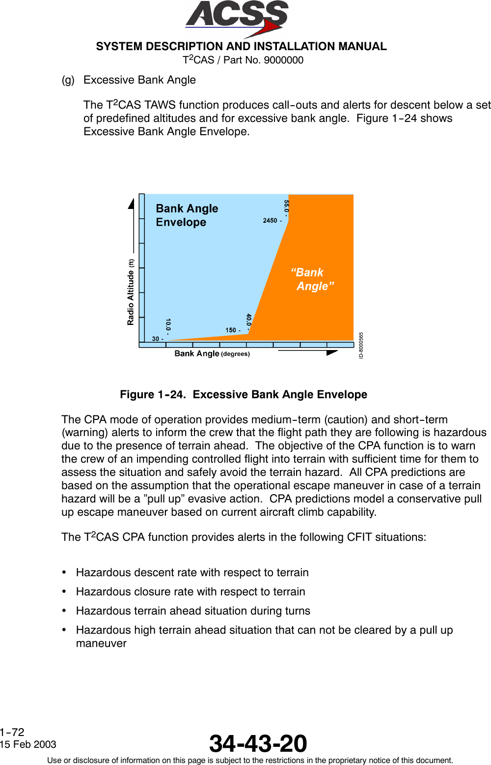 T2CAS / Part No. 9000000SYSTEM DESCRIPTION AND INSTALLATION MANUAL34-43-2015 Feb 2003Use or disclosure of information on this page is subject to the restrictions in the proprietary notice of this document.1--72(g) Excessive Bank AngleThe T2CAS TAWS function produces call--outs and alerts for descent below a setof predefined altitudes and for excessive bank angle. Figure 1--24 showsExcessive Bank Angle Envelope.Figure 1--24. Excessive Bank Angle EnvelopeThe CPA mode of operation provides medium--term (caution) and short--term(warning) alerts to inform the crew that the flight path they are following is hazardousdue to the presence of terrain ahead. The objective of the CPA function is to warnthe crew of an impending controlled flight into terrain with sufficient time for them toassess the situation and safely avoid the terrain hazard. All CPA predictions arebased on the assumption that the operational escape maneuver in case of a terrainhazard will be a ”pull up” evasive action. CPA predictions model a conservative pullup escape maneuver based on current aircraft climb capability.The T2CAS CPA function provides alerts in the following CFIT situations:•Hazardous descent rate with respect to terrain•Hazardous closure rate with respect to terrain•Hazardous terrain ahead situation during turns•Hazardous high terrain ahead situation that can not be cleared by a pull upmaneuver