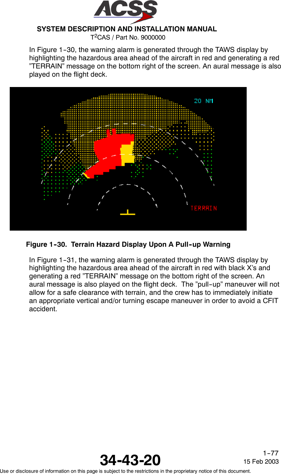 T2CAS / Part No. 9000000SYSTEM DESCRIPTION AND INSTALLATION MANUAL34-43-20 15 Feb 2003Use or disclosure of information on this page is subject to the restrictions in the proprietary notice of this document.1--77In Figure 1--30, the warning alarm is generated through the TAWS display byhighlighting the hazardous area ahead of the aircraft in red and generating a red”TERRAIN” message on the bottom right of the screen. An aural message is alsoplayed on the flight deck.Figure 1--30. Terrain Hazard Display Upon A Pull--up WarningIn Figure 1--31, the warning alarm is generated through the TAWS display byhighlighting the hazardous area ahead of the aircraft in red with black X’s andgenerating a red ”TERRAIN” message on the bottom right of the screen. Anaural message is also played on the flight deck. The ”pull--up” maneuver will notallow for a safe clearance with terrain, and the crew has to immediately initiatean appropriate vertical and/or turning escape maneuver in order to avoid a CFITaccident.