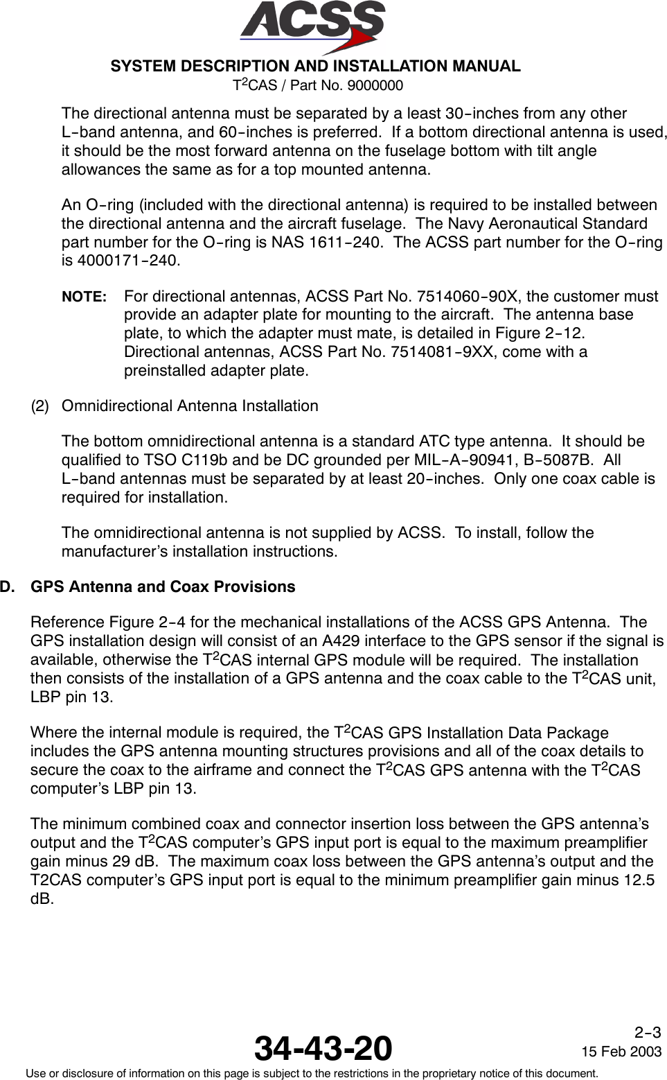 T2CAS / Part No. 9000000SYSTEM DESCRIPTION AND INSTALLATION MANUAL34-43-20 15 Feb 2003Use or disclosure of information on this page is subject to the restrictions in the proprietary notice of this document.2--3The directional antenna must be separated by a least 30--inches from any otherL--band antenna, and 60--inches is preferred. If a bottom directional antenna is used,it should be the most forward antenna on the fuselage bottom with tilt angleallowances the same as for a top mounted antenna.An O--ring (included with the directional antenna) is required to be installed betweenthe directional antenna and the aircraft fuselage. The Navy Aeronautical Standardpart number for the O--ring is NAS 1611--240. The ACSS part number for the O--ringis 4000171--240.NOTE: For directional antennas, ACSS Part No. 7514060--90X, the customer mustprovide an adapter plate for mounting to the aircraft. The antenna baseplate, to which the adapter must mate, is detailed in Figure 2--12.Directional antennas, ACSS Part No. 7514081--9XX, come with apreinstalled adapter plate.(2) Omnidirectional Antenna InstallationThe bottom omnidirectional antenna is a standard ATC type antenna. It should bequalified to TSO C119b and be DC grounded per MIL--A--90941, B--5087B. AllL--band antennas must be separated by at least 20--inches. Only one coax cable isrequired for installation.The omnidirectional antenna is not supplied by ACSS. To install, follow themanufacturer’s installation instructions.D. GPS Antenna and Coax ProvisionsReference Figure 2--4 for the mechanical installations of the ACSS GPS Antenna. TheGPS installation design will consist of an A429 interface to the GPS sensor if the signal isavailable, otherwise the T2CAS internal GPS module will be required. The installationthen consists of the installation of a GPS antenna and the coax cable to the T2CAS unit,LBP pin 13.Where the internal module is required, the T2CAS GPS Installation Data Packageincludes the GPS antenna mounting structures provisions and all of the coax details tosecure the coax to the airframe and connect the T2CAS GPS antenna with the T2CAScomputer’s LBP pin 13.The minimum combined coax and connector insertion loss between the GPS antenna’soutput and the T2CAS computer’s GPS input port is equal to the maximum preamplifiergain minus 29 dB. The maximum coax loss between the GPS antenna’s output and theT2CAS computer’s GPS input port is equal to the minimum preamplifier gain minus 12.5dB.