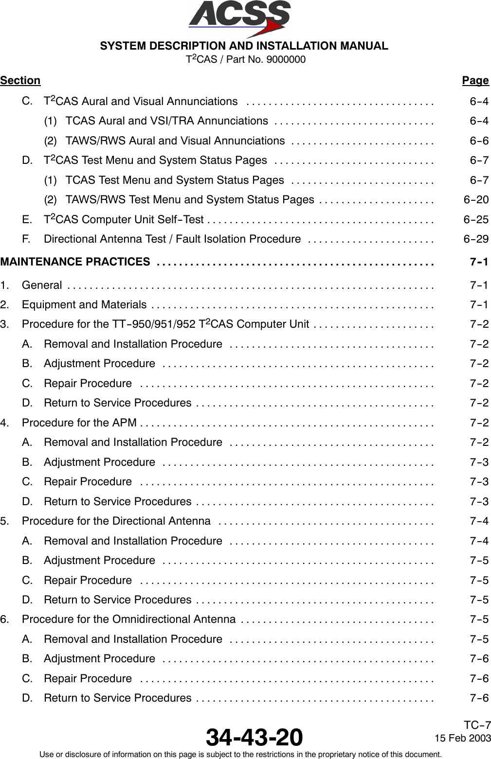 T2CAS / Part No. 9000000SYSTEM DESCRIPTION AND INSTALLATION MANUAL34-43-20 15 Feb 2003Use or disclosure of information on this page is subject to the restrictions in the proprietary notice of this document.TC--7Section PageC. T2CAS Aural and Visual Annunciations 6--4..................................(1) TCAS Aural and VSI/TRA Annunciations 6--4.............................(2) TAWS/RWS Aural and Visual Annunciations 6--6..........................D. T2CAS Test Menu and System Status Pages 6--7.............................(1) TCAS Test Menu and System Status Pages 6--7..........................(2) TAWS/RWS Test Menu and System Status Pages 6--20.....................E. T2CAS Computer Unit Self--Test 6--25.........................................F. Directional Antenna Test / Fault Isolation Procedure 6--29.......................MAINTENANCE PRACTICES 7--1..................................................1. General 7--1..................................................................2. Equipment and Materials 7--1...................................................3. Procedure for the TT--950/951/952 T2CAS Computer Unit 7--2......................A. Removal and Installation Procedure 7--2.....................................B. Adjustment Procedure 7--2.................................................C. Repair Procedure 7--2.....................................................D. Return to Service Procedures 7--2...........................................4. Procedure for the APM 7--2.....................................................A. Removal and Installation Procedure 7--2.....................................B. Adjustment Procedure 7--3.................................................C. Repair Procedure 7--3.....................................................D. Return to Service Procedures 7--3...........................................5. Procedure for the Directional Antenna 7--4.......................................A. Removal and Installation Procedure 7--4.....................................B. Adjustment Procedure 7--5.................................................C. Repair Procedure 7--5.....................................................D. Return to Service Procedures 7--5...........................................6. Procedure for the Omnidirectional Antenna 7--5...................................A. Removal and Installation Procedure 7--5.....................................B. Adjustment Procedure 7--6.................................................C. Repair Procedure 7--6.....................................................D. Return to Service Procedures 7--6...........................................