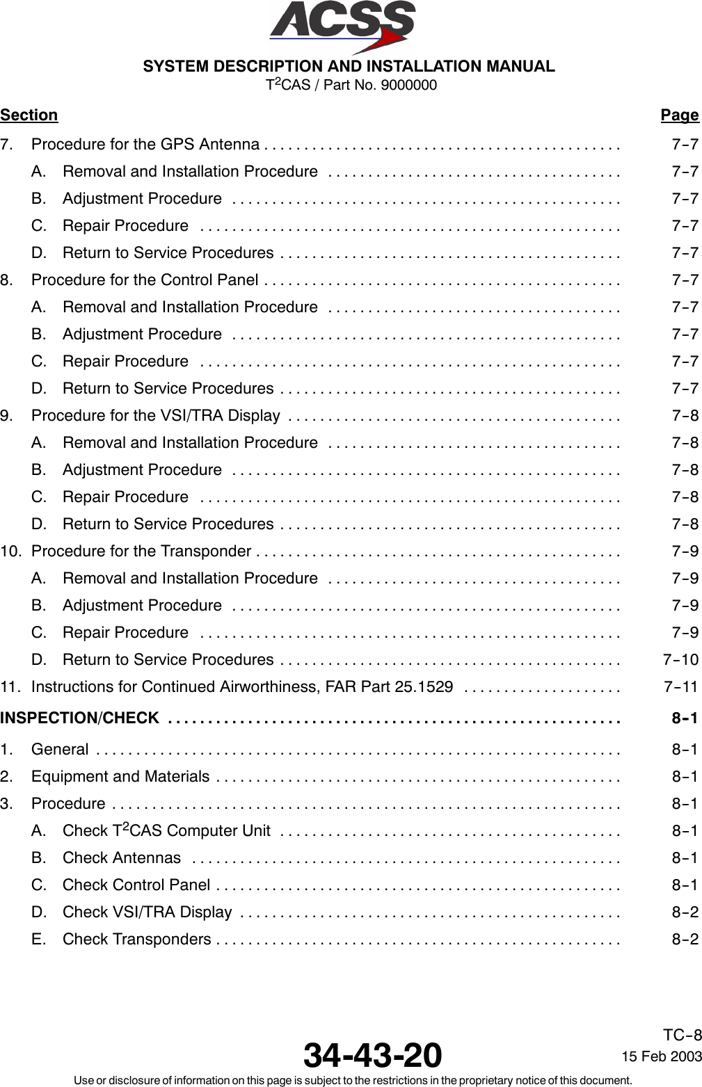 T2CAS / Part No. 9000000SYSTEM DESCRIPTION AND INSTALLATION MANUAL34-43-20 15 Feb 2003Use or disclosure of information on this page is subject to the restrictions in the proprietary notice of this document.TC--8Section Page7. Procedure for the GPS Antenna 7--7.............................................A. Removal and Installation Procedure 7--7.....................................B. Adjustment Procedure 7--7.................................................C. Repair Procedure 7--7.....................................................D. Return to Service Procedures 7--7...........................................8. Procedure for the Control Panel 7--7.............................................A. Removal and Installation Procedure 7--7.....................................B. Adjustment Procedure 7--7.................................................C. Repair Procedure 7--7.....................................................D. Return to Service Procedures 7--7...........................................9. Procedure for the VSI/TRA Display 7--8..........................................A. Removal and Installation Procedure 7--8.....................................B. Adjustment Procedure 7--8.................................................C. Repair Procedure 7--8.....................................................D. Return to Service Procedures 7--8...........................................10. Procedure for the Transponder 7--9..............................................A. Removal and Installation Procedure 7--9.....................................B. Adjustment Procedure 7--9.................................................C. Repair Procedure 7--9.....................................................D. Return to Service Procedures 7--10...........................................11. Instructions for Continued Airworthiness, FAR Part 25.1529 7--11....................INSPECTION/CHECK 8--1.........................................................1. General 8--1..................................................................2. Equipment and Materials 8--1...................................................3. Procedure 8--1................................................................A. Check T2CAS Computer Unit 8--1...........................................B. Check Antennas 8--1......................................................C. Check Control Panel 8--1...................................................D. Check VSI/TRA Display 8--2................................................E. Check Transponders 8--2...................................................