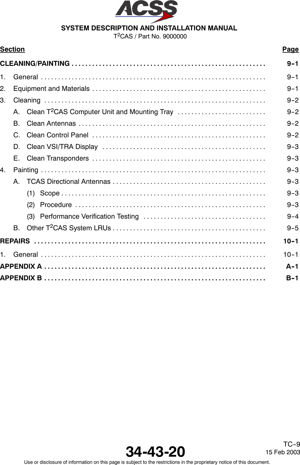 T2CAS / Part No. 9000000SYSTEM DESCRIPTION AND INSTALLATION MANUAL34-43-20 15 Feb 2003Use or disclosure of information on this page is subject to the restrictions in the proprietary notice of this document.TC--9Section PageCLEANING/PAINTING 9--1.........................................................1. General 9--1..................................................................2. Equipment and Materials 9--1...................................................3. Cleaning 9--2.................................................................A. Clean T2CAS Computer Unit and Mounting Tray 9--2..........................B. Clean Antennas 9--2.......................................................C. Clean Control Panel 9--2...................................................D. Clean VSI/TRA Display 9--3................................................E. Clean Transponders 9--3...................................................4. Painting 9--3..................................................................A. TCAS Directional Antennas 9--3.............................................(1) Scope 9--3............................................................(2) Procedure 9--3........................................................(3) Performance Verification Testing 9--4....................................B. Other T2CAS System LRUs 9--5.............................................REPAIRS 10--1....................................................................1. General 10--1..................................................................APPENDIX A A--1.................................................................APPENDIX B B--1.................................................................