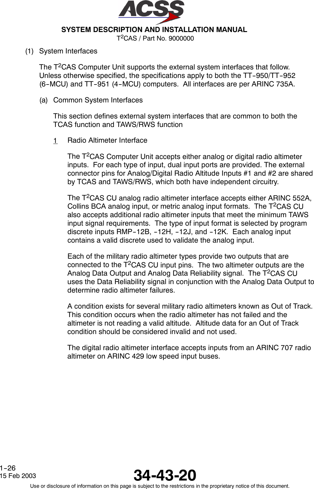 T2CAS / Part No. 9000000SYSTEM DESCRIPTION AND INSTALLATION MANUAL34-43-2015 Feb 2003Use or disclosure of information on this page is subject to the restrictions in the proprietary notice of this document.1--26(1) System InterfacesThe T2CAS Computer Unit supports the external system interfaces that follow.Unless otherwise specified, the specifications apply to both the TT--950/TT--952(6--MCU) and TT--951 (4--MCU) computers. All interfaces are per ARINC 735A.(a) Common System InterfacesThis section defines external system interfaces that are common to both theTCAS function and TAWS/RWS function1Radio Altimeter InterfaceThe T2CAS Computer Unit accepts either analog or digital radio altimeterinputs. For each type of input, dual input ports are provided. The externalconnector pins for Analog/Digital Radio Altitude Inputs #1 and #2 are sharedby TCAS and TAWS/RWS, which both have independent circuitry.The T2CAS CU analog radio altimeter interface accepts either ARINC 552A,Collins BCA analog input, or metric analog input formats. The T2CAS CUalso accepts additional radio altimeter inputs that meet the minimum TAWSinput signal requirements. The type of input format is selected by programdiscrete inputs RMP--12B, --12H, --12J, and --12K. Each analog inputcontains a valid discrete used to validate the analog input.Each of the military radio altimeter types provide two outputs that areconnected to the T2CAS CU input pins. The two altimeter outputs are theAnalog Data Output and Analog Data Reliability signal. The T2CAS CUuses the Data Reliability signal in conjunction with the Analog Data Output todetermine radio altimeter failures.A condition exists for several military radio altimeters known as Out of Track.This condition occurs when the radio altimeter has not failed and thealtimeter is not reading a valid altitude. Altitude data for an Out of Trackcondition should be considered invalid and not used.The digital radio altimeter interface accepts inputs from an ARINC 707 radioaltimeter on ARINC 429 low speed input buses.