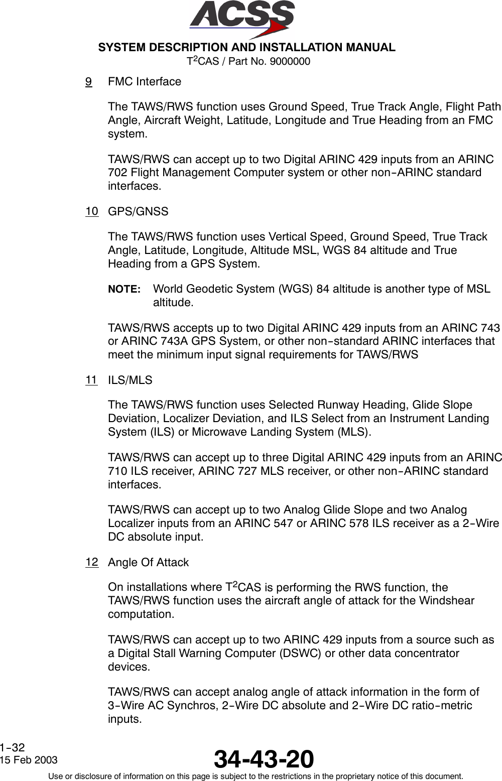 T2CAS / Part No. 9000000SYSTEM DESCRIPTION AND INSTALLATION MANUAL34-43-2015 Feb 2003Use or disclosure of information on this page is subject to the restrictions in the proprietary notice of this document.1--329FMC InterfaceThe TAWS/RWS function uses Ground Speed, True Track Angle, Flight PathAngle, Aircraft Weight, Latitude, Longitude and True Heading from an FMCsystem.TAWS/RWS can accept up to two Digital ARINC 429 inputs from an ARINC702 Flight Management Computer system or other non--ARINC standardinterfaces.10 GPS/GNSSThe TAWS/RWS function uses Vertical Speed, Ground Speed, True TrackAngle, Latitude, Longitude, Altitude MSL, WGS 84 altitude and TrueHeading from a GPS System.NOTE: World Geodetic System (WGS) 84 altitude is another type of MSLaltitude.TAWS/RWS accepts up to two Digital ARINC 429 inputs from an ARINC 743or ARINC 743A GPS System, or other non--standard ARINC interfaces thatmeet the minimum input signal requirements for TAWS/RWS11 ILS/MLSThe TAWS/RWS function uses Selected Runway Heading, Glide SlopeDeviation, Localizer Deviation, and ILS Select from an Instrument LandingSystem (ILS) or Microwave Landing System (MLS).TAWS/RWS can accept up to three Digital ARINC 429 inputs from an ARINC710 ILS receiver, ARINC 727 MLS receiver, or other non--ARINC standardinterfaces.TAWS/RWS can accept up to two Analog Glide Slope and two AnalogLocalizer inputs from an ARINC 547 or ARINC 578 ILS receiver as a 2--WireDC absolute input.12 Angle Of AttackOn installations where T2CAS is performing the RWS function, theTAWS/RWS function uses the aircraft angle of attack for the Windshearcomputation.TAWS/RWS can accept up to two ARINC 429 inputs from a source such asa Digital Stall Warning Computer (DSWC) or other data concentratordevices.TAWS/RWS can accept analog angle of attack information in the form of3--Wire AC Synchros, 2--Wire DC absolute and 2--Wire DC ratio--metricinputs.