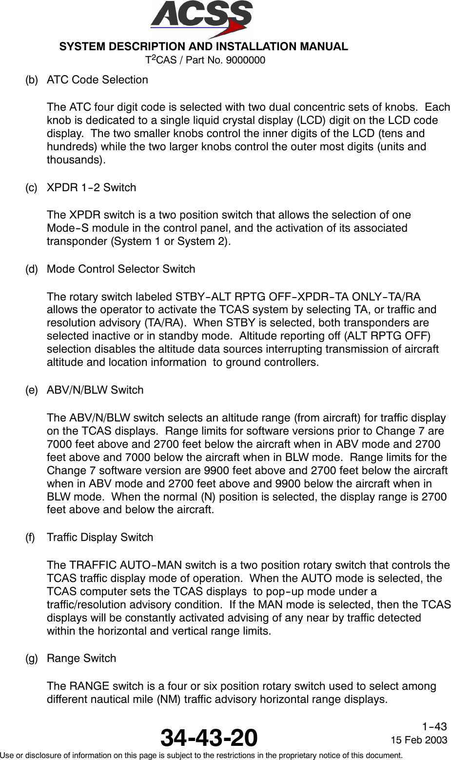 T2CAS / Part No. 9000000SYSTEM DESCRIPTION AND INSTALLATION MANUAL34-43-20 15 Feb 2003Use or disclosure of information on this page is subject to the restrictions in the proprietary notice of this document.1--43(b) ATC Code SelectionThe ATC four digit code is selected with two dual concentric sets of knobs. Eachknob is dedicated to a single liquid crystal display (LCD) digit on the LCD codedisplay. The two smaller knobs control the inner digits of the LCD (tens andhundreds) while the two larger knobs control the outer most digits (units andthousands).(c) XPDR 1--2 SwitchThe XPDR switch is a two position switch that allows the selection of oneMode--S module in the control panel, and the activation of its associatedtransponder (System 1 or System 2).(d) Mode Control Selector SwitchThe rotary switch labeled STBY--ALT RPTG OFF--XPDR--TA ONLY--TA/RAallows the operator to activate the TCAS system by selecting TA, or traffic andresolution advisory (TA/RA). When STBY is selected, both transponders areselected inactive or in standby mode. Altitude reporting off (ALT RPTG OFF)selection disables the altitude data sources interrupting transmission of aircraftaltitude and location information to ground controllers.(e) ABV/N/BLW SwitchThe ABV/N/BLW switch selects an altitude range (from aircraft) for traffic displayon the TCAS displays. Range limits for software versions prior to Change 7 are7000 feet above and 2700 feet below the aircraft when in ABV mode and 2700feet above and 7000 below the aircraft when in BLW mode. Range limits for theChange 7 software version are 9900 feet above and 2700 feet below the aircraftwhen in ABV mode and 2700 feet above and 9900 below the aircraft when inBLW mode. When the normal (N) position is selected, the display range is 2700feet above and below the aircraft.(f) Traffic Display SwitchThe TRAFFIC AUTO--MAN switch is a two position rotary switch that controls theTCAS traffic display mode of operation. When the AUTO mode is selected, theTCAS computer sets the TCAS displays to pop--up mode under atraffic/resolution advisory condition. If the MAN mode is selected, then the TCASdisplays will be constantly activated advising of any near by traffic detectedwithin the horizontal and vertical range limits.(g) Range SwitchThe RANGE switch is a four or six position rotary switch used to select amongdifferent nautical mile (NM) traffic advisory horizontal range displays.