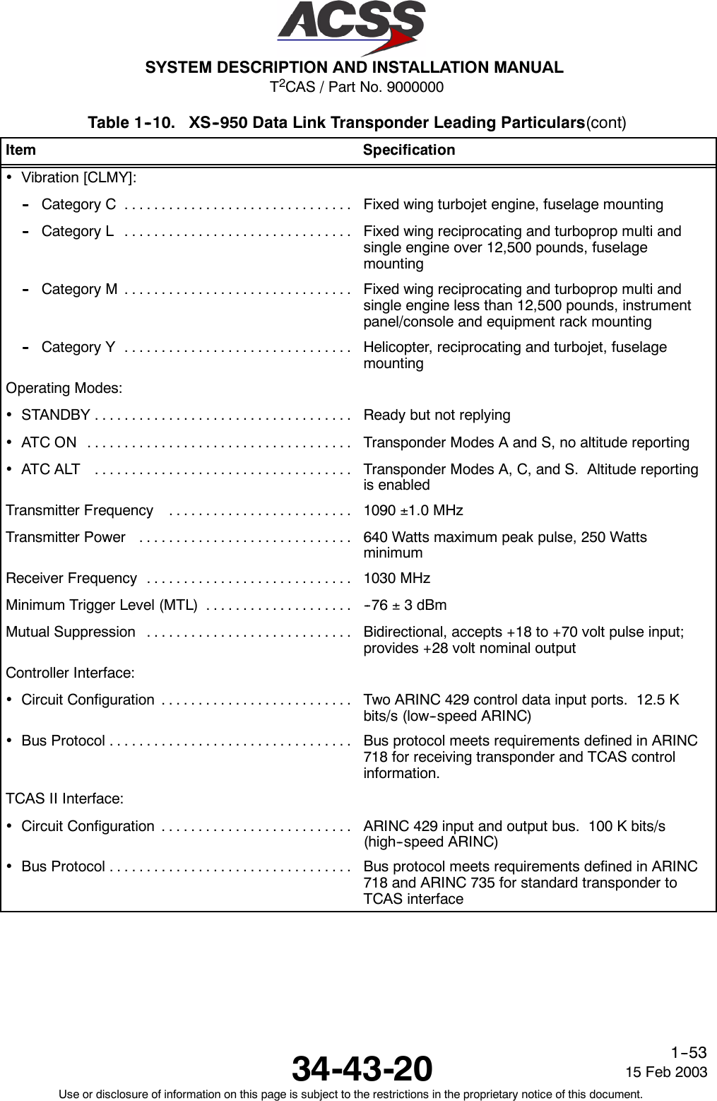 T2CAS / Part No. 9000000SYSTEM DESCRIPTION AND INSTALLATION MANUAL34-43-20 15 Feb 2003Use or disclosure of information on this page is subject to the restrictions in the proprietary notice of this document.1--53Table 1--10. XS--950 Data Link Transponder Leading Particulars(cont)Item Specification•Vibration [CLMY]:-- Category C ............................... Fixed wing turbojet engine, fuselage mounting-- Category L ............................... Fixed wing reciprocating and turboprop multi andsingle engine over 12,500 pounds, fuselagemounting-- Category M ............................... Fixed wing reciprocating and turboprop multi andsingle engine less than 12,500 pounds, instrumentpanel/console and equipment rack mounting-- Category Y ............................... Helicopter, reciprocating and turbojet, fuselagemountingOperating Modes:•STANDBY................................... Ready but not replying•ATCON .................................... Transponder Modes A and S, no altitude reporting•ATCALT ................................... Transponder Modes A, C, and S. Altitude reportingis enabledTransmitter Frequency ......................... 1090 ±1.0 MHzTransmitterPower ............................. 640 Watts maximum peak pulse, 250 WattsminimumReceiver Frequency ............................ 1030 MHzMinimum Trigger Level (MTL) .................... -- 7 6 ±3dBmMutual Suppression ............................ Bidirectional, accepts +18 to +70 volt pulse input;provides +28 volt nominal outputController Interface:•CircuitConfiguration .......................... Two ARINC 429 control data input ports. 12.5 Kbits/s (low--speed ARINC)•BusProtocol................................. Bus protocol meets requirements defined in ARINC718 for receiving transponder and TCAS controlinformation.TCAS II Interface:•CircuitConfiguration .......................... ARINC 429 input and output bus. 100 K bits/s(high--speed ARINC)•BusProtocol................................. Bus protocol meets requirements defined in ARINC718 and ARINC 735 for standard transponder toTCAS interface