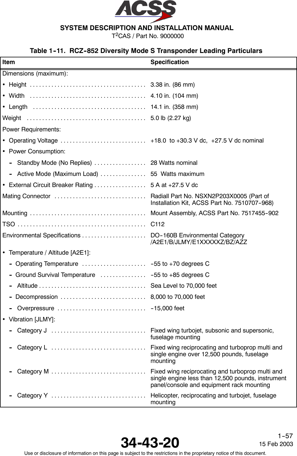 T2CAS / Part No. 9000000SYSTEM DESCRIPTION AND INSTALLATION MANUAL34-43-20 15 Feb 2003Use or disclosure of information on this page is subject to the restrictions in the proprietary notice of this document.1--57Table 1--11. RCZ--852 Diversity Mode S Transponder Leading ParticularsItem SpecificationDimensions (maximum):•Height ...................................... 3.38 in. (86 mm)•Width ...................................... 4.10 in. (104 mm)•Length ..................................... 14.1 in. (358 mm)Weight ....................................... 5.0 lb (2.27 kg)Power Requirements:•OperatingVoltage ............................ +18.0 to +30.3 V dc, +27.5 V dc nominal•Power Consumption:-- Standby Mode (No Replies) ................. 28 Watts nominal-- Active Mode (Maximum Load) ............... 55 Watts maximum•ExternalCircuitBreakerRating................. 5 A at +27.5 V dcMating Connector .............................. Radiall Part No. NSXN2P203X0005 (Part ofInstallation Kit, ACSS Part No. 7510707--968)Mounting ...................................... Mount Assembly, ACSS Part No. 7517455--902TSO .......................................... C112EnvironmentalSpecifications..................... DO--160B Environmental Category/A2E1/B/JLMY/E1XXXXXZ/BZ/AZZ•Temperature / Altitude [A2E1]:-- OperatingTemperature ..................... --55 to +70 degrees C-- Ground Survival Temperature ............... --55 to +85 degrees C-- Altitude................................... Sea Level to 70,000 feet-- Decompression ............................ 8,000 to 70,000 feet-- Overpressure ............................. --15,000 feet•Vibration [JLMY]:-- Category J ............................... Fixed wing turbojet, subsonic and supersonic,fuselage mounting-- Category L ............................... Fixed wing reciprocating and turboprop multi andsingle engine over 12,500 pounds, fuselagemounting-- Category M ............................... Fixed wing reciprocating and turboprop multi andsingle engine less than 12,500 pounds, instrumentpanel/console and equipment rack mounting-- Category Y ............................... Helicopter, reciprocating and turbojet, fuselagemounting