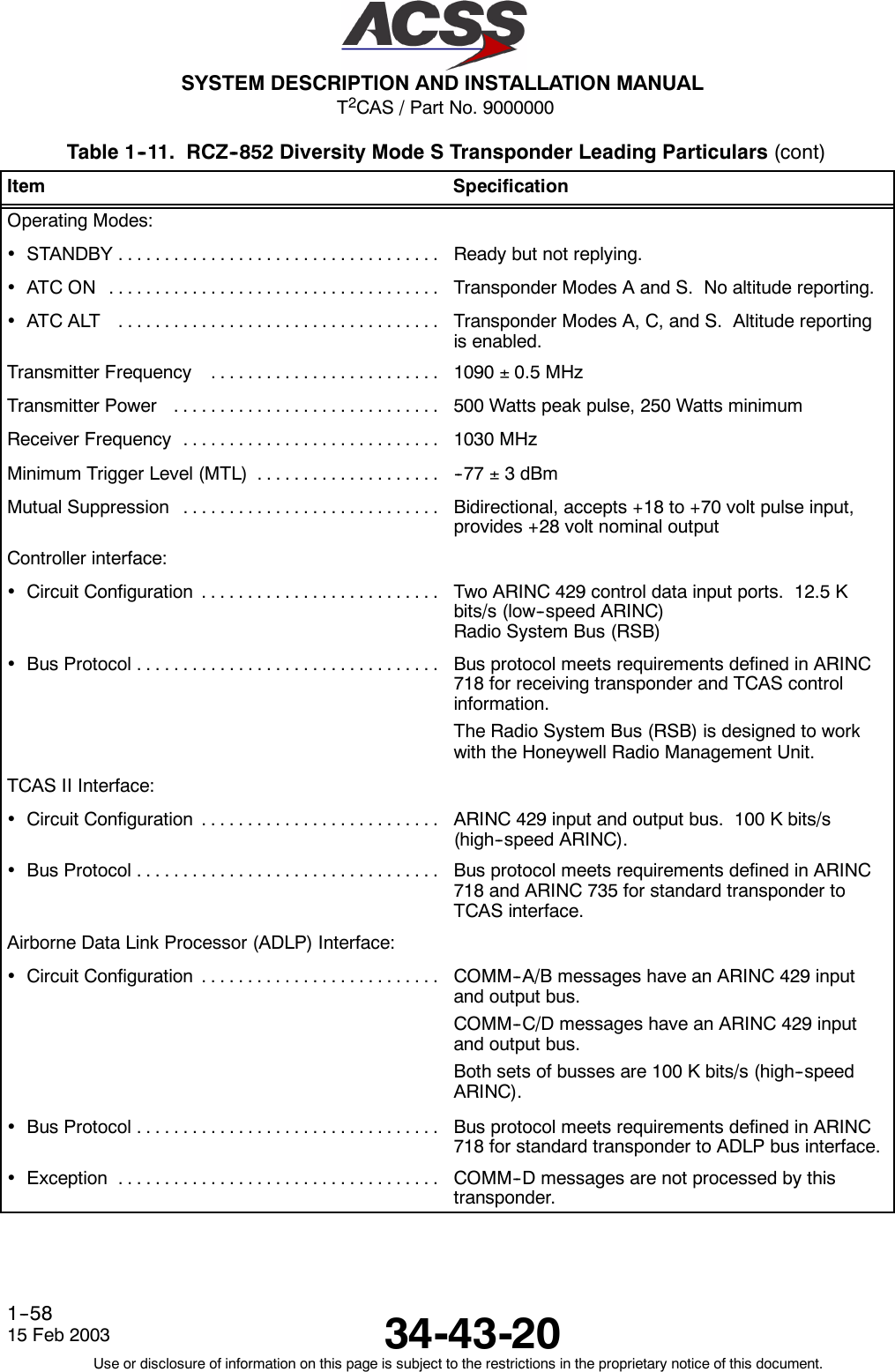 T2CAS / Part No. 9000000SYSTEM DESCRIPTION AND INSTALLATION MANUAL34-43-2015 Feb 2003Use or disclosure of information on this page is subject to the restrictions in the proprietary notice of this document.1--58Table 1--11. RCZ--852 Diversity Mode S Transponder Leading Particulars (cont)Item SpecificationOperating Modes:•STANDBY................................... Ready but not replying.•ATCON .................................... Transponder Modes A and S. No altitude reporting.•ATCALT ................................... Transponder Modes A, C, and S. Altitude reportingis enabled.Transmitter Frequency ......................... 1090 ±0.5 MHzTransmitterPower ............................. 500 Watts peak pulse, 250 Watts minimumReceiver Frequency ............................ 1030 MHzMinimum Trigger Level (MTL) .................... -- 7 7 ±3dBmMutual Suppression ............................ Bidirectional, accepts +18 to +70 volt pulse input,provides +28 volt nominal outputController interface:•CircuitConfiguration .......................... Two ARINC 429 control data input ports. 12.5 Kbits/s (low--speed ARINC)Radio System Bus (RSB)•BusProtocol................................. Bus protocol meets requirements defined in ARINC718 for receiving transponder and TCAS controlinformation.The Radio System Bus (RSB) is designed to workwith the Honeywell Radio Management Unit.TCAS II Interface:•CircuitConfiguration .......................... ARINC 429 input and output bus. 100 K bits/s(high--speed ARINC).•BusProtocol................................. Bus protocol meets requirements defined in ARINC718 and ARINC 735 for standard transponder toTCAS interface.Airborne Data Link Processor (ADLP) Interface:•CircuitConfiguration .......................... COMM--A/B messages have an ARINC 429 inputand output bus.COMM--C/D messages have an ARINC 429 inputand output bus.Both sets of busses are 100 K bits/s (high--speedARINC).•BusProtocol................................. Bus protocol meets requirements defined in ARINC718 for standard transponder to ADLP bus interface.•Exception ................................... COMM--D messages are not processed by thistransponder.