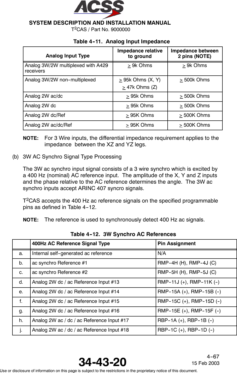 T2CAS / Part No. 9000000SYSTEM DESCRIPTION AND INSTALLATION MANUAL34-43-20 15 Feb 2003Use or disclosure of information on this page is subject to the restrictions in the proprietary notice of this document.4--67Table 4--11. Analog Input ImpedanceAnalog Input Type Impedance relativeto groundImpedance between2pins(NOTE)Analog 3W/2W multiplexed with A429receivers&gt;9k Ohms &gt;9k OhmsAnalog 3W/2W non--multiplexed &gt;95k Ohms (X, Y)&gt;47k Ohms (Z)&gt;500k OhmsAnalog 2W ac/dc &gt;95k Ohms &gt;500k OhmsAnalog 2W dc &gt;95k Ohms &gt;500k OhmsAnalog 2W dc/Ref &gt;95K Ohms &gt;500K OhmsAnalog 2W ac/dc/Ref &gt;95K Ohms &gt;500K OhmsNOTE: For 3 Wire inputs, the differential impedance requirement applies to theimpedance between the XZ and YZ legs.(b) 3W AC Synchro Signal Type ProcessingThe 3W ac synchro input signal consists of a 3 wire synchro which is excited bya 400 Hz (nominal) AC reference input. The amplitude of the X, Y and Z inputsand the phase relative to the AC reference determines the angle. The 3W acsynchro inputs accept ARINC 407 syncro signals.T2CAS accepts the 400 Hz ac reference signals on the specified programmablepins as defined in Table 4--12.NOTE: The reference is used to synchronously detect 400 Hz ac signals.Table 4--12. 3W Synchro AC References400Hz AC Reference Signal Type Pin Assignmenta. Internal self--generated ac reference N/Ab. ac synchro Reference #1 RMP--4H (H), RMP--4J (C)c. ac synchro Reference #2 RMP--5H (H), RMP--5J (C)d. Analog 2W dc / ac Reference Input #13 RMP--11J (+), RMP--11K (--)e. Analog 2W dc / ac Reference Input #14 RMP--15A (+), RMP--15B (--)f. Analog 2W dc / ac Reference Input #15 RMP--15C (+), RMP--15D (--)g. Analog 2W dc / ac Reference Input #16 RMP--15E (+), RMP--15F (--)h. Analog 2W ac / dc / ac Reference Input #17 RBP--1A (+), RBP--1B (--)j. Analog 2W ac / dc / ac Reference Input #18 RBP--1C (+), RBP--1D (--)