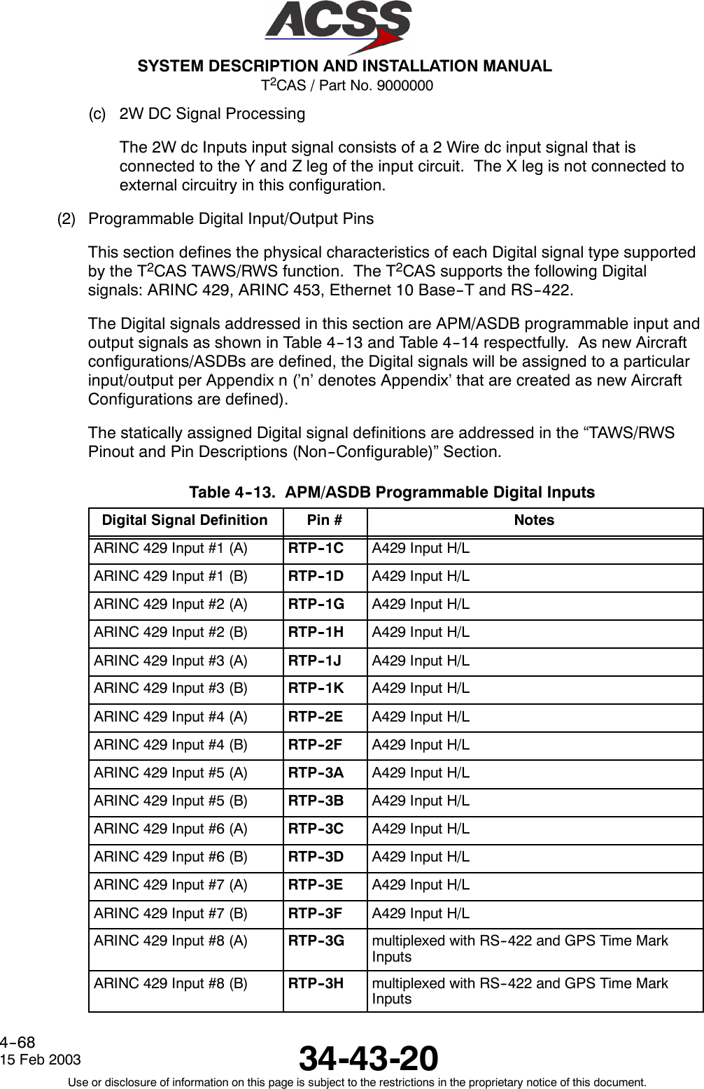 T2CAS / Part No. 9000000SYSTEM DESCRIPTION AND INSTALLATION MANUAL34-43-2015 Feb 2003Use or disclosure of information on this page is subject to the restrictions in the proprietary notice of this document.4--68(c) 2W DC Signal ProcessingThe 2W dc Inputs input signal consists of a 2 Wire dc input signal that isconnected to the Y and Z leg of the input circuit. The X leg is not connected toexternal circuitry in this configuration.(2) Programmable Digital Input/Output PinsThis section defines the physical characteristics of each Digital signal type supportedby the T2CAS TAWS/RWS function. The T2CAS supports the following Digitalsignals: ARINC 429, ARINC 453, Ethernet 10 Base--T and RS--422.The Digital signals addressed in this section are APM/ASDB programmable input andoutput signals as shown in Table 4--13 and Table 4--14 respectfully. As new Aircraftconfigurations/ASDBs are defined, the Digital signals will be assigned to a particularinput/output per Appendix n (’n’ denotes Appendix’ that are created as new AircraftConfigurations are defined).The statically assigned Digital signal definitions are addressed in the “TAWS/RWSPinout and Pin Descriptions (Non--Configurable)” Section.Table 4--13. APM/ASDB Programmable Digital InputsDigital Signal Definition Pin # NotesARINC 429 Input #1 (A) RTP--1C A429 Input H/LARINC 429 Input #1 (B) RTP--1D A429 Input H/LARINC 429 Input #2 (A) RTP--1G A429 Input H/LARINC 429 Input #2 (B) RTP--1H A429 Input H/LARINC 429 Input #3 (A) RTP--1J A429 Input H/LARINC 429 Input #3 (B) RTP--1K A429 Input H/LARINC 429 Input #4 (A) RTP--2E A429 Input H/LARINC 429 Input #4 (B) RTP--2F A429 Input H/LARINC 429 Input #5 (A) RTP--3A A429 Input H/LARINC 429 Input #5 (B) RTP--3B A429 Input H/LARINC 429 Input #6 (A) RTP--3C A429 Input H/LARINC 429 Input #6 (B) RTP--3D A429 Input H/LARINC 429 Input #7 (A) RTP--3E A429 Input H/LARINC 429 Input #7 (B) RTP--3F A429 Input H/LARINC 429 Input #8 (A) RTP--3G multiplexed with RS--422 and GPS Time MarkInputsARINC 429 Input #8 (B) RTP--3H multiplexed with RS--422 and GPS Time MarkInputs