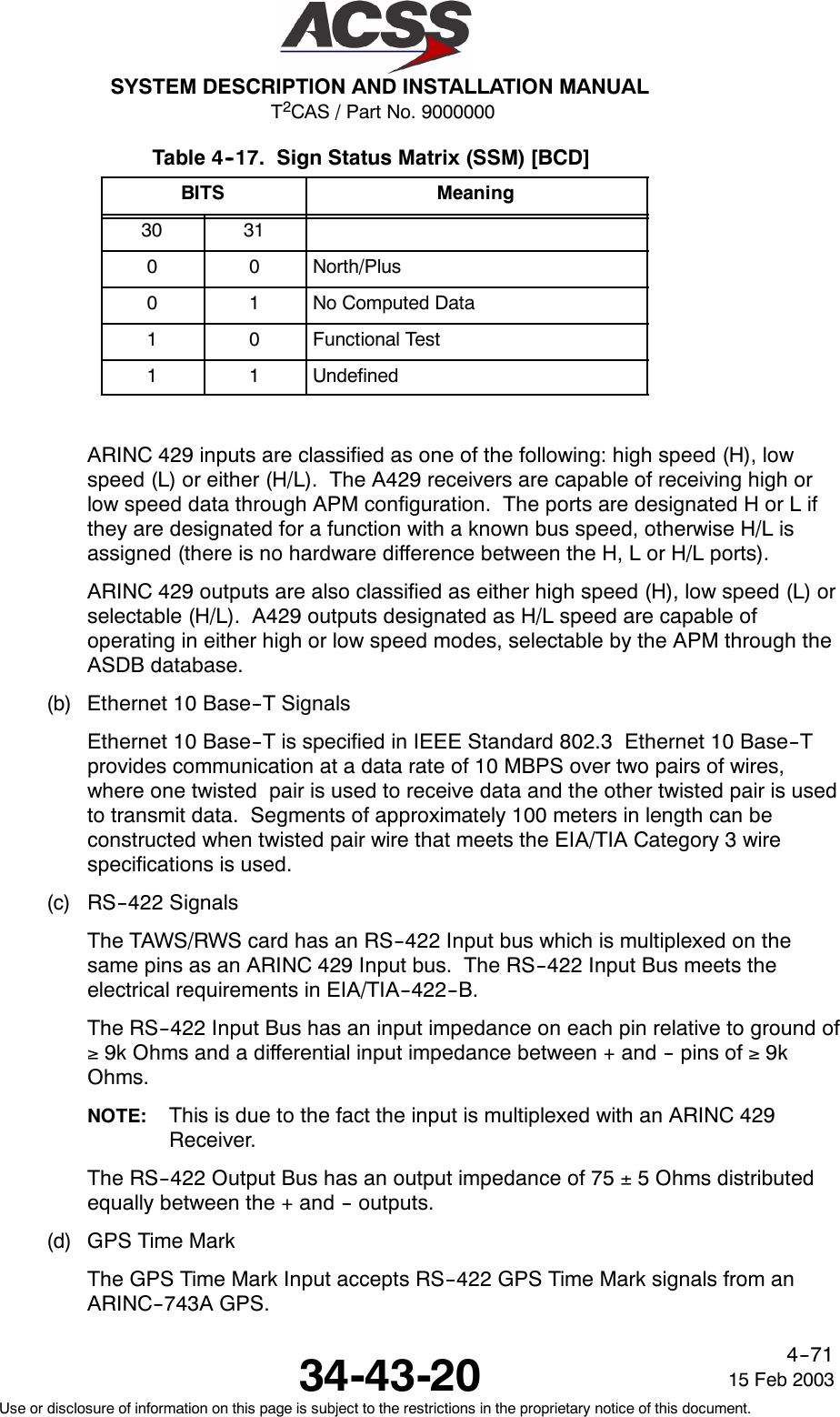 T2CAS / Part No. 9000000SYSTEM DESCRIPTION AND INSTALLATION MANUAL34-43-20 15 Feb 2003Use or disclosure of information on this page is subject to the restrictions in the proprietary notice of this document.4--71Table 4--17. Sign Status Matrix (SSM) [BCD]BITS Meaning30 310 0 North/Plus0 1 No Computed Data1 0 Functional Test1 1 UndefinedARINC 429 inputs are classified as one of the following: high speed (H), lowspeed (L) or either (H/L). The A429 receivers are capable of receiving high orlow speed data through APM configuration. The ports are designated H or L ifthey are designated for a function with a known bus speed, otherwise H/L isassigned (there is no hardware difference between the H, L or H/L ports).ARINC 429 outputs are also classified as either high speed (H), low speed (L) orselectable (H/L). A429 outputs designated as H/L speed are capable ofoperating in either high or low speed modes, selectable by the APM through theASDB database.(b) Ethernet 10 Base--T SignalsEthernet 10 Base--T is specified in IEEE Standard 802.3 Ethernet 10 Base--Tprovides communication at a data rate of 10 MBPS over two pairs of wires,where one twisted pair is used to receive data and the other twisted pair is usedto transmit data. Segments of approximately 100 meters in length can beconstructed when twisted pair wire that meets the EIA/TIA Category 3 wirespecifications is used.(c) RS--422 SignalsThe TAWS/RWS card has an RS--422 Input bus which is multiplexed on thesame pins as an ARINC 429 Input bus. The RS--422 Input Bus meets theelectrical requirements in EIA/TIA--422--B.The RS--422 Input Bus has an input impedance on each pin relative to ground of≥9k Ohms and a differential input impedance between + and -- pins of ≥9kOhms.NOTE: This is due to the fact the input is multiplexed with an ARINC 429Receiver.The RS--422 Output Bus has an output impedance of 75 ±5 Ohms distributedequally between the + and -- outputs.(d) GPS Time MarkThe GPS Time Mark Input accepts RS--422 GPS Time Mark signals from anARINC--743A GPS.