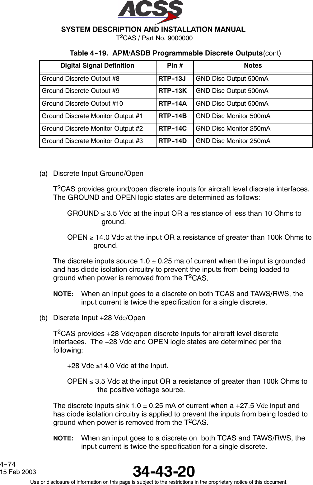 T2CAS / Part No. 9000000SYSTEM DESCRIPTION AND INSTALLATION MANUAL34-43-2015 Feb 2003Use or disclosure of information on this page is subject to the restrictions in the proprietary notice of this document.4--74Table 4--19. APM/ASDB Programmable Discrete Outputs(cont)Digital Signal Definition NotesPin #Ground Discrete Output #8 RTP--13J GND Disc Output 500mAGround Discrete Output #9 RTP--13K GND Disc Output 500mAGround Discrete Output #10 RTP--14A GND Disc Output 500mAGround Discrete Monitor Output #1 RTP--14B GND Disc Monitor 500mAGround Discrete Monitor Output #2 RTP--14C GND Disc Monitor 250mAGround Discrete Monitor Output #3 RTP--14D GND Disc Monitor 250mA(a) Discrete Input Ground/OpenT2CAS provides ground/open discrete inputs for aircraft level discrete interfaces.The GROUND and OPEN logic states are determined as follows:GROUND ≤3.5 Vdc at the input OR a resistance of less than 10 Ohms toground.OPEN ≥14.0 Vdc at the input OR a resistance of greater than 100k Ohms toground.The discrete inputs source 1.0 ±0.25 ma of current when the input is groundedand has diode isolation circuitry to prevent the inputs from being loaded toground when power is removed from the T2CAS.NOTE: When an input goes to a discrete on both TCAS and TAWS/RWS, theinput current is twice the specification for a single discrete.(b) Discrete Input +28 Vdc/OpenT2CAS provides +28 Vdc/open discrete inputs for aircraft level discreteinterfaces. The +28 Vdc and OPEN logic states are determined per thefollowing:+28 Vdc ≥14.0 Vdc at the input.OPEN ≤3.5 Vdc at the input OR a resistance of greater than 100k Ohms tothe positive voltage source.The discrete inputs sink 1.0 ±0.25 mA of current when a +27.5 Vdc input andhas diode isolation circuitry is applied to prevent the inputs from being loaded toground when power is removed from the T2CAS.NOTE: When an input goes to a discrete on both TCAS and TAWS/RWS, theinput current is twice the specification for a single discrete.