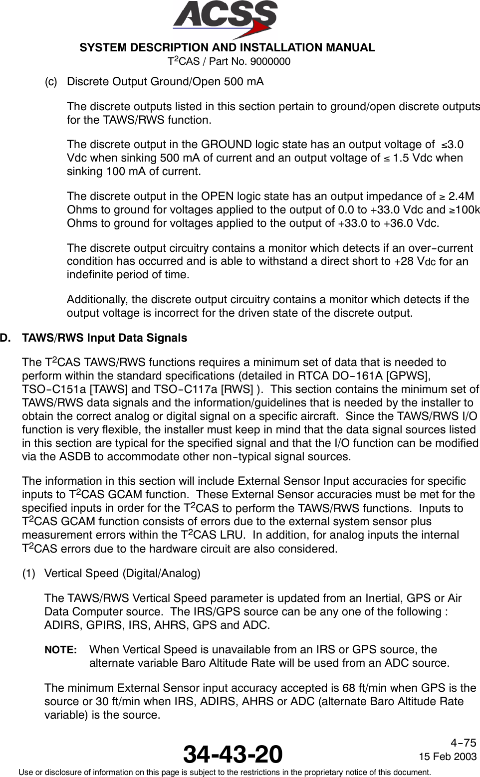 T2CAS / Part No. 9000000SYSTEM DESCRIPTION AND INSTALLATION MANUAL34-43-20 15 Feb 2003Use or disclosure of information on this page is subject to the restrictions in the proprietary notice of this document.4--75(c) Discrete Output Ground/Open 500 mAThe discrete outputs listed in this section pertain to ground/open discrete outputsfor the TAWS/RWS function.The discrete output in the GROUND logic state has an output voltage of ≤3.0Vdc when sinking 500 mA of current and an output voltage of ≤1.5 Vdc whensinking 100 mA of current.The discrete output in the OPEN logic state has an output impedance of ≥2.4MOhms to ground for voltages applied to the output of 0.0 to +33.0 Vdc and ≥100kOhms to ground for voltages applied to the output of +33.0 to +36.0 Vdc.The discrete output circuitry contains a monitor which detects if an over--currentcondition has occurred and is able to withstand a direct short to +28 Vdc for anindefinite period of time.Additionally, the discrete output circuitry contains a monitor which detects if theoutput voltage is incorrect for the driven state of the discrete output.D. TAWS/RWS Input Data SignalsThe T2CAS TAWS/RWS functions requires a minimum set of data that is needed toperform within the standard specifications (detailed in RTCA DO--161A [GPWS],TSO--C151a [TAWS] and TSO--C117a [RWS] ). This section contains the minimum set ofTAWS/RWS data signals and the information/guidelines that is needed by the installer toobtain the correct analog or digital signal on a specific aircraft. Since the TAWS/RWS I/Ofunction is very flexible, the installer must keep in mind that the data signal sources listedin this section are typical for the specified signal and that the I/O function can be modifiedvia the ASDB to accommodate other non--typical signal sources.The information in this section will include External Sensor Input accuracies for specificinputs to T2CAS GCAM function. These External Sensor accuracies must be met for thespecified inputs in order for the T2CAS to perform the TAWS/RWS functions. Inputs toT2CAS GCAM function consists of errors due to the external system sensor plusmeasurement errors within the T2CAS LRU. In addition, for analog inputs the internalT2CAS errors due to the hardware circuit are also considered.(1) Vertical Speed (Digital/Analog)The TAWS/RWS Vertical Speed parameter is updated from an Inertial, GPS or AirData Computer source. The IRS/GPS source can be any one of the following :ADIRS, GPIRS, IRS, AHRS, GPS and ADC.NOTE: When Vertical Speed is unavailable from an IRS or GPS source, thealternate variable Baro Altitude Rate will be used from an ADC source.The minimum External Sensor input accuracy accepted is 68 ft/min when GPS is thesource or 30 ft/min when IRS, ADIRS, AHRS or ADC (alternate Baro Altitude Ratevariable) is the source.