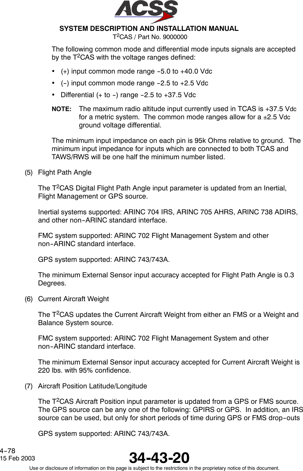 T2CAS / Part No. 9000000SYSTEM DESCRIPTION AND INSTALLATION MANUAL34-43-2015 Feb 2003Use or disclosure of information on this page is subject to the restrictions in the proprietary notice of this document.4--78The following common mode and differential mode inputs signals are acceptedby the T2CAS with the voltage ranges defined:•(+) input common mode range --5.0 to +40.0 Vdc•(--) input common mode range --2.5 to +2.5 Vdc•Differential (+ to --) range --2.5 to +37.5 VdcNOTE: The maximum radio altitude input currently used in TCAS is +37.5 Vdcfor a metric system. The common mode ranges allow for a ±2.5 Vdcground voltage differential.The minimum input impedance on each pin is 95k Ohms relative to ground. Theminimum input impedance for inputs which are connected to both TCAS andTAWS/RWS will be one half the minimum number listed.(5) Flight Path AngleThe T2CAS Digital Flight Path Angle input parameter is updated from an Inertial,Flight Management or GPS source.Inertial systems supported: ARINC 704 IRS, ARINC 705 AHRS, ARINC 738 ADIRS,and other non--ARINC standard interface.FMC system supported: ARINC 702 Flight Management System and othernon--ARINC standard interface.GPS system supported: ARINC 743/743A.The minimum External Sensor input accuracy accepted for Flight Path Angle is 0.3Degrees.(6) Current Aircraft WeightThe T2CAS updates the Current Aircraft Weight from either an FMS or a Weight andBalance System source.FMC system supported: ARINC 702 Flight Management System and othernon--ARINC standard interface.The minimum External Sensor input accuracy accepted for Current Aircraft Weight is220 lbs. with 95% confidence.(7) Aircraft Position Latitude/LongitudeThe T2CAS Aircraft Position input parameter is updated from a GPS or FMS source.The GPS source can be any one of the following: GPIRS or GPS. In addition, an IRSsource can be used, but only for short periods of time during GPS or FMS drop--outsGPS system supported: ARINC 743/743A.