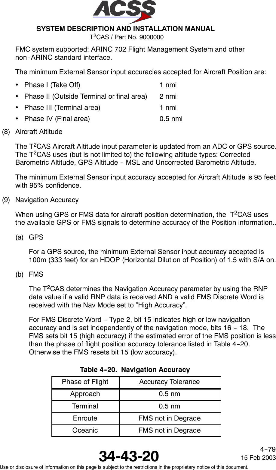 T2CAS / Part No. 9000000SYSTEM DESCRIPTION AND INSTALLATION MANUAL34-43-20 15 Feb 2003Use or disclosure of information on this page is subject to the restrictions in the proprietary notice of this document.4--79FMC system supported: ARINC 702 Flight Management System and othernon--ARINC standard interface.The minimum External Sensor input accuracies accepted for Aircraft Position are:•Phase I (Take Off) 1 nmi•Phase II (Outside Terminal or final area) 2 nmi•Phase III (Terminal area) 1 nmi•Phase IV (Final area) 0.5 nmi(8) Aircraft AltitudeThe T2CAS Aircraft Altitude input parameter is updated from an ADC or GPS source.The T2CAS uses (but is not limited to) the following altitude types: CorrectedBarometric Altitude, GPS Altitude -- MSL and Uncorrected Barometric Altitude.The minimum External Sensor input accuracy accepted for Aircraft Altitude is 95 feetwith 95% confidence.(9) Navigation AccuracyWhen using GPS or FMS data for aircraft position determination, the T2CAS usesthe available GPS or FMS signals to determine accuracy of the Position information..(a) GPSFor a GPS source, the minimum External Sensor input accuracy accepted is100m (333 feet) for an HDOP (Horizontal Dilution of Position) of 1.5 with S/A on.(b) FMSThe T2CAS determines the Navigation Accuracy parameter by using the RNPdata value if a valid RNP data is received AND a valid FMS Discrete Word isreceived with the Nav Mode set to ”High Accuracy”.For FMS Discrete Word -- Type 2, bit 15 indicates high or low navigationaccuracy and is set independently of the navigation mode, bits 16 -- 18. TheFMS sets bit 15 (high accuracy) if the estimated error of the FMS position is lessthan the phase of flight position accuracy tolerance listed in Table 4--20.Otherwise the FMS resets bit 15 (low accuracy).Table 4--20. Navigation AccuracyPhase of Flight Accuracy ToleranceApproach 0.5 nmTerminal 0.5 nmEnroute FMS not in DegradeOceanic FMS not in Degrade