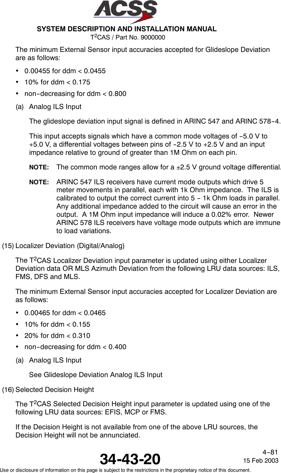 T2CAS / Part No. 9000000SYSTEM DESCRIPTION AND INSTALLATION MANUAL34-43-20 15 Feb 2003Use or disclosure of information on this page is subject to the restrictions in the proprietary notice of this document.4--81The minimum External Sensor input accuracies accepted for Glideslope Deviationare as follows:•0.00455 for ddm &lt; 0.0455•10% for ddm &lt; 0.175•non--decreasing for ddm &lt; 0.800(a) Analog ILS InputThe glideslope deviation input signal is defined in ARINC 547 and ARINC 578--4.This input accepts signals which have a common mode voltages of --5.0 V to+5.0 V, a differential voltages between pins of --2.5 V to +2.5 V and an inputimpedance relative to ground of greater than 1M Ohm on each pin.NOTE: The common mode ranges allow for a ±2.5 V ground voltage differential.NOTE: ARINC 547 ILS receivers have current mode outputs which drive 5meter movements in parallel, each with 1k Ohm impedance. The ILS iscalibrated to output the correct current into 5 -- 1k Ohm loads in parallel.Any additional impedance added to the circuit will cause an error in theoutput. A 1M Ohm input impedance will induce a 0.02% error. NewerARINC 578 ILS receivers have voltage mode outputs which are immuneto load variations.(15) Localizer Deviation (Digital/Analog)The T2CAS Localizer Deviation input parameter is updated using either LocalizerDeviation data OR MLS Azimuth Deviation from the following LRU data sources: ILS,FMS, DFS and MLS.The minimum External Sensor input accuracies accepted for Localizer Deviation areas follows:•0.00465 for ddm &lt; 0.0465•10% for ddm &lt; 0.155•20% for ddm &lt; 0.310•non--decreasing for ddm &lt; 0.400(a) Analog ILS InputSee Glideslope Deviation Analog ILS Input(16) Selected Decision HeightThe T2CAS Selected Decision Height input parameter is updated using one of thefollowing LRU data sources: EFIS, MCP or FMS.If the Decision Height is not available from one of the above LRU sources, theDecision Height will not be annunciated.