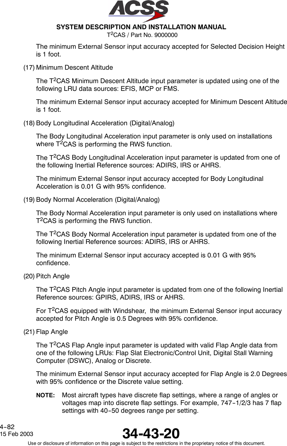 T2CAS / Part No. 9000000SYSTEM DESCRIPTION AND INSTALLATION MANUAL34-43-2015 Feb 2003Use or disclosure of information on this page is subject to the restrictions in the proprietary notice of this document.4--82The minimum External Sensor input accuracy accepted for Selected Decision Heightis 1 foot.(17) Minimum Descent AltitudeThe T2CAS Minimum Descent Altitude input parameter is updated using one of thefollowing LRU data sources: EFIS, MCP or FMS.The minimum External Sensor input accuracy accepted for Minimum Descent Altitudeis 1 foot.(18) Body Longitudinal Acceleration (Digital/Analog)The Body Longitudinal Acceleration input parameter is only used on installationswhere T2CAS is performing the RWS function.The T2CAS Body Longitudinal Acceleration input parameter is updated from one ofthe following Inertial Reference sources: ADIRS, IRS or AHRS.The minimum External Sensor input accuracy accepted for Body LongitudinalAcceleration is 0.01 G with 95% confidence.(19) Body Normal Acceleration (Digital/Analog)The Body Normal Acceleration input parameter is only used on installations whereT2CAS is performing the RWS function.The T2CAS Body Normal Acceleration input parameter is updated from one of thefollowing Inertial Reference sources: ADIRS, IRS or AHRS.The minimum External Sensor input accuracy accepted is 0.01 G with 95%confidence.(20) Pitch AngleThe T2CAS Pitch Angle input parameter is updated from one of the following InertialReference sources: GPIRS, ADIRS, IRS or AHRS.For T2CAS equipped with Windshear, the minimum External Sensor input accuracyaccepted for Pitch Angle is 0.5 Degrees with 95% confidence.(21) Flap AngleThe T2CAS Flap Angle input parameter is updated with valid Flap Angle data fromone of the following LRUs: Flap Slat Electronic/Control Unit, Digital Stall WarningComputer (DSWC), Analog or Discrete.The minimum External Sensor input accuracy accepted for Flap Angle is 2.0 Degreeswith 95% confidence or the Discrete value setting.NOTE: Most aircraft types have discrete flap settings, where a range of angles orvoltages map into discrete flap settings. For example, 747--1/2/3 has 7 flapsettings with 40--50 degrees range per setting.