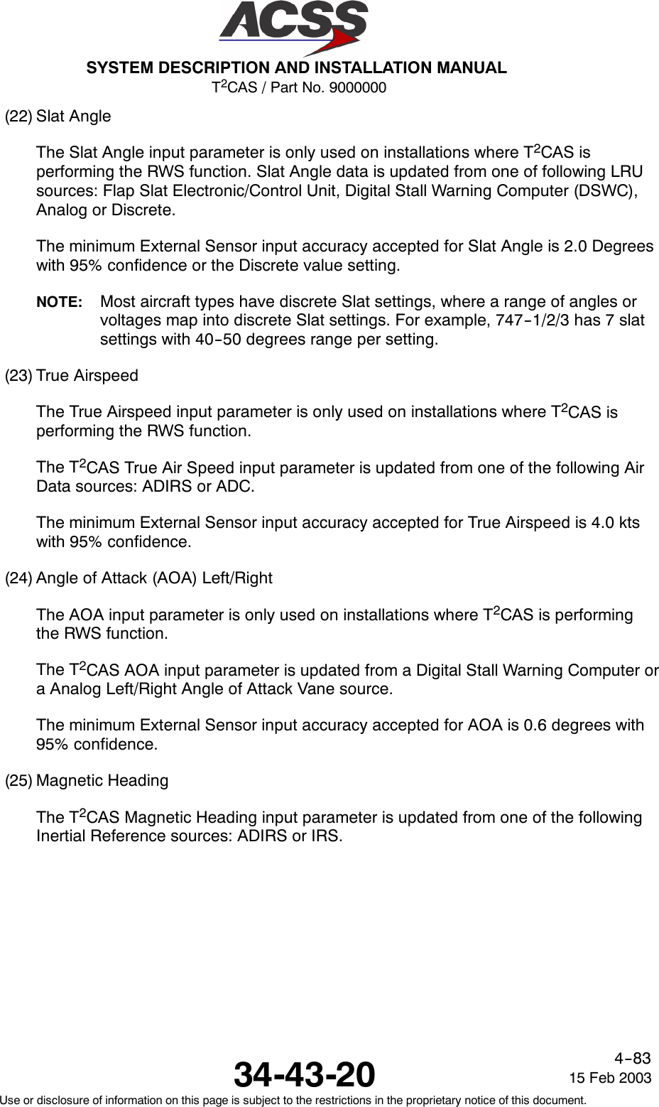 T2CAS / Part No. 9000000SYSTEM DESCRIPTION AND INSTALLATION MANUAL34-43-20 15 Feb 2003Use or disclosure of information on this page is subject to the restrictions in the proprietary notice of this document.4--83(22) Slat AngleThe Slat Angle input parameter is only used on installations where T2CAS isperforming the RWS function. Slat Angle data is updated from one of following LRUsources: Flap Slat Electronic/Control Unit, Digital Stall Warning Computer (DSWC),Analog or Discrete.The minimum External Sensor input accuracy accepted for Slat Angle is 2.0 Degreeswith 95% confidence or the Discrete value setting.NOTE: Most aircraft types have discrete Slat settings, where a range of angles orvoltages map into discrete Slat settings. For example, 747--1/2/3 has 7 slatsettings with 40--50 degrees range per setting.(23) True AirspeedThe True Airspeed input parameter is only used on installations where T2CAS isperforming the RWS function.The T2CAS True Air Speed input parameter is updated from one of the following AirData sources: ADIRS or ADC.The minimum External Sensor input accuracy accepted for True Airspeed is 4.0 ktswith 95% confidence.(24) Angle of Attack (AOA) Left/RightThe AOA input parameter is only used on installations where T2CAS is performingthe RWS function.The T2CAS AOA input parameter is updated from a Digital Stall Warning Computer ora Analog Left/Right Angle of Attack Vane source.The minimum External Sensor input accuracy accepted for AOA is 0.6 degrees with95% confidence.(25) Magnetic HeadingThe T2CAS Magnetic Heading input parameter is updated from one of the followingInertial Reference sources: ADIRS or IRS.