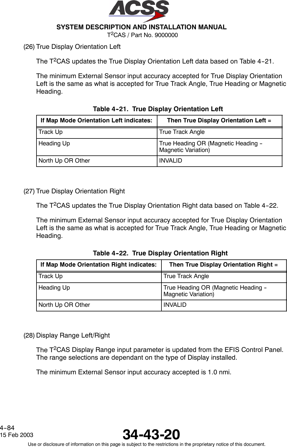 T2CAS / Part No. 9000000SYSTEM DESCRIPTION AND INSTALLATION MANUAL34-43-2015 Feb 2003Use or disclosure of information on this page is subject to the restrictions in the proprietary notice of this document.4--84(26) True Display Orientation LeftThe T2CAS updates the True Display Orientation Left data based on Table 4--21.The minimum External Sensor input accuracy accepted for True Display OrientationLeft is the same as what is accepted for True Track Angle, True Heading or MagneticHeading.Table 4--21. True Display Orientation LeftIf Map Mode Orientation Left indicates: Then True Display Orientation Left =Track Up True Track AngleHeading Up True Heading OR (Magnetic Heading --Magnetic Variation)NorthUpOROther INVALID(27) True Display Orientation RightThe T2CAS updates the True Display Orientation Right data based on Table 4--22.The minimum External Sensor input accuracy accepted for True Display OrientationLeft is the same as what is accepted for True Track Angle, True Heading or MagneticHeading.Table 4--22. True Display Orientation RightIf Map Mode Orientation Right indicates: Then True Display Orientation Right =Track Up True Track AngleHeading Up True Heading OR (Magnetic Heading --Magnetic Variation)NorthUpOROther INVALID(28) Display Range Left/RightThe T2CAS Display Range input parameter is updated from the EFIS Control Panel.The range selections are dependant on the type of Display installed.The minimum External Sensor input accuracy accepted is 1.0 nmi.