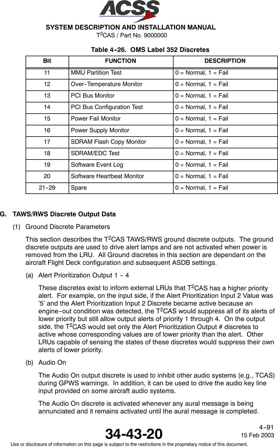 T2CAS / Part No. 9000000SYSTEM DESCRIPTION AND INSTALLATION MANUAL34-43-20 15 Feb 2003Use or disclosure of information on this page is subject to the restrictions in the proprietary notice of this document.4--91Table 4--26. OMS Label 352 DiscretesBit FUNCTION DESCRIPTION11 MMU Partition Test 0 = Normal, 1 = Fail12 Over--Temperature Monitor 0 = Normal, 1 = Fail13 PCI Bus Monitor 0 = Normal, 1 = Fail14 PCI Bus Configuration Test 0 = Normal, 1 = Fail15 Power Fail Monitor 0 = Normal, 1 = Fail16 Power Supply Monitor 0 = Normal, 1 = Fail17 SDRAM Flash Copy Monitor 0 = Normal, 1 = Fail18 SDRAM/EDC Test 0 = Normal, 1 = Fail19 Software Event Log 0 = Normal, 1 = Fail20 Software Heartbeat Monitor 0 = Normal, 1 = Fail21--29 Spare 0 = Normal, 1 = FailG. TAWS/RWS Discrete Output Data(1) Ground Discrete ParametersThis section describes the T2CAS TAWS/RWS ground discrete outputs. The grounddiscrete outputs are used to drive alert lamps and are not activated when power isremoved from the LRU. All Ground discretes in this section are dependant on theaircraft Flight Deck configuration and subsequent ASDB settings.(a) Alert Prioritization Output 1 -- 4These discretes exist to inform external LRUs that T2CAS has a higher priorityalert. For example, on the input side, if the Alert Prioritization Input 2 Value was’5’ and the Alert Prioritization Input 2 Discrete became active because anengine--out condition was detected, the T2CAS would suppress all of its alerts oflower priority but still allow output alerts of priority 1 through 4. On the outputside, the T2CAS would set only the Alert Prioritization Output # discretes toactive whose corresponding values are of lower priority than the alert. OtherLRUs capable of sensing the states of these discretes would suppress their ownalerts of lower priority.(b) Audio OnThe Audio On output discrete is used to inhibit other audio systems (e.g., TCAS)during GPWS warnings. In addition, it can be used to drive the audio key lineinput provided on some aircraft audio systems.The Audio On discrete is activated whenever any aural message is beingannunciated and it remains activated until the aural message is completed.