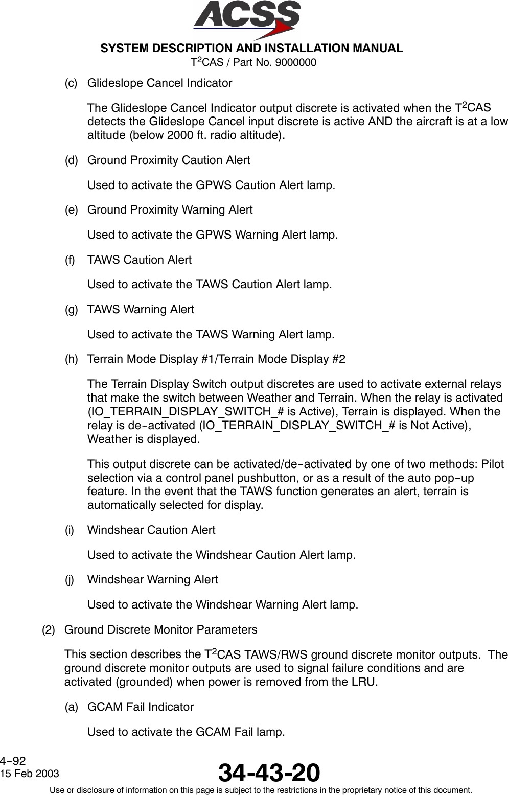 T2CAS / Part No. 9000000SYSTEM DESCRIPTION AND INSTALLATION MANUAL34-43-2015 Feb 2003Use or disclosure of information on this page is subject to the restrictions in the proprietary notice of this document.4--92(c) Glideslope Cancel IndicatorThe Glideslope Cancel Indicator output discrete is activated when the T2CASdetects the Glideslope Cancel input discrete is active AND the aircraft is at a lowaltitude (below 2000 ft. radio altitude).(d) Ground Proximity Caution AlertUsed to activate the GPWS Caution Alert lamp.(e) Ground Proximity Warning AlertUsed to activate the GPWS Warning Alert lamp.(f) TAWS Caution AlertUsed to activate the TAWS Caution Alert lamp.(g) TAWS Warning AlertUsed to activate the TAWS Warning Alert lamp.(h) Terrain Mode Display #1/Terrain Mode Display #2The Terrain Display Switch output discretes are used to activate external relaysthat make the switch between Weather and Terrain. When the relay is activated(IO_TERRAIN_DISPLAY_SWITCH_# is Active), Terrain is displayed. When therelay is de--activated (IO_TERRAIN_DISPLAY_SWITCH_# is Not Active),Weather is displayed.This output discrete can be activated/de--activated by one of two methods: Pilotselection via a control panel pushbutton, or as a result of the auto pop--upfeature. In the event that the TAWS function generates an alert, terrain isautomatically selected for display.(i) Windshear Caution AlertUsed to activate the Windshear Caution Alert lamp.(j) Windshear Warning AlertUsed to activate the Windshear Warning Alert lamp.(2) Ground Discrete Monitor ParametersThis section describes the T2CAS TAWS/RWS ground discrete monitor outputs. Theground discrete monitor outputs are used to signal failure conditions and areactivated (grounded) when power is removed from the LRU.(a) GCAM Fail IndicatorUsed to activate the GCAM Fail lamp.