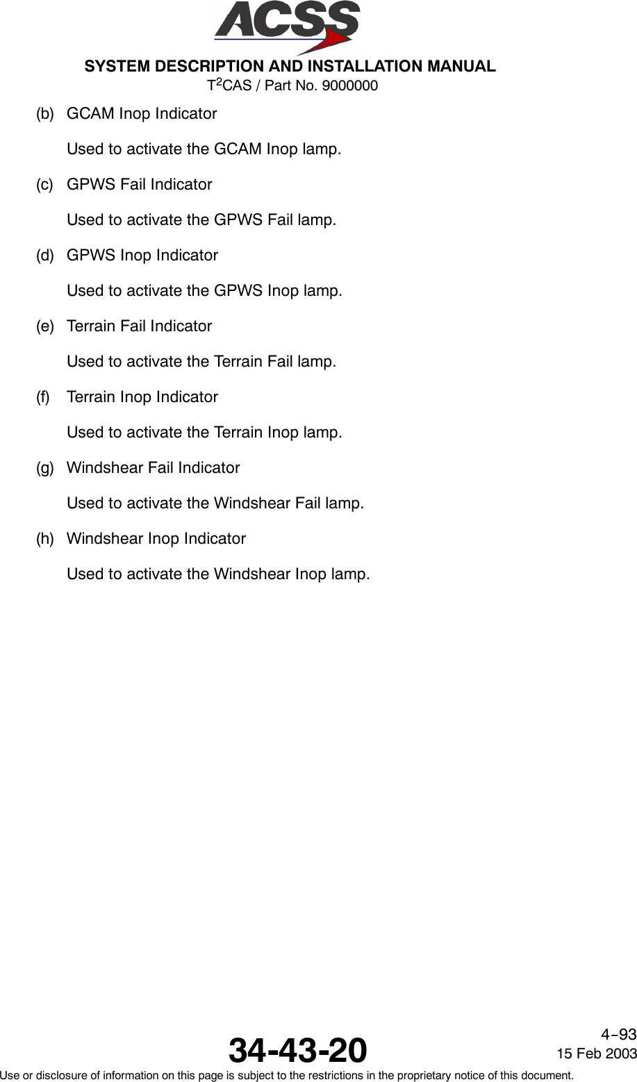 T2CAS / Part No. 9000000SYSTEM DESCRIPTION AND INSTALLATION MANUAL34-43-20 15 Feb 2003Use or disclosure of information on this page is subject to the restrictions in the proprietary notice of this document.4--93(b) GCAM Inop IndicatorUsed to activate the GCAM Inop lamp.(c) GPWS Fail IndicatorUsed to activate the GPWS Fail lamp.(d) GPWS Inop IndicatorUsed to activate the GPWS Inop lamp.(e) Terrain Fail IndicatorUsed to activate the Terrain Fail lamp.(f) Terrain Inop IndicatorUsed to activate the Terrain Inop lamp.(g) Windshear Fail IndicatorUsed to activate the Windshear Fail lamp.(h) Windshear Inop IndicatorUsed to activate the Windshear Inop lamp.