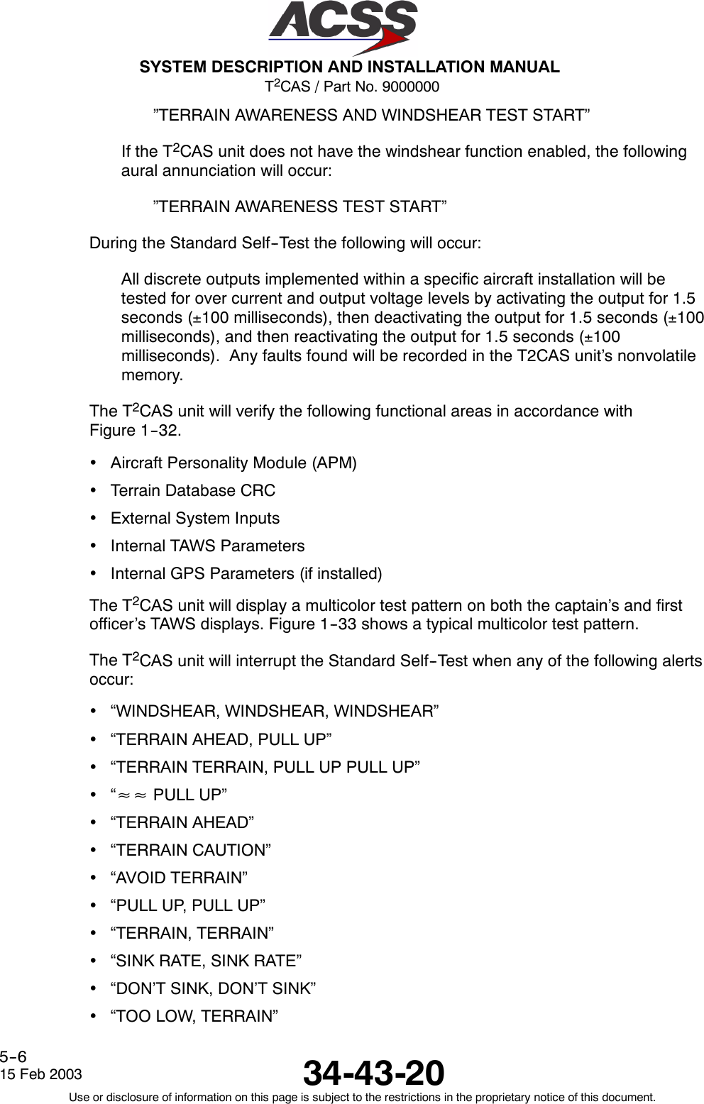 T2CAS / Part No. 9000000SYSTEM DESCRIPTION AND INSTALLATION MANUAL34-43-2015 Feb 2003Use or disclosure of information on this page is subject to the restrictions in the proprietary notice of this document.5--6”TERRAIN AWARENESS AND WINDSHEAR TEST START”If the T2CAS unit does not have the windshear function enabled, the followingaural annunciation will occur:”TERRAIN AWARENESS TEST START”During the Standard Self--Test the following will occur:All discrete outputs implemented within a specific aircraft installation will betested for over current and output voltage levels by activating the output for 1.5seconds (±100 milliseconds), then deactivating the output for 1.5 seconds (±100milliseconds), and then reactivating the output for 1.5 seconds (±100milliseconds). Any faults found will be recorded in the T2CAS unit’s nonvolatilememory.The T2CAS unit will verify the following functional areas in accordance withFigure 1--32.•Aircraft Personality Module (APM)•Terrain Database CRC•External System Inputs•Internal TAWS Parameters•Internal GPS Parameters (if installed)The T2CAS unit will display a multicolor test pattern on both the captain’s and firstofficer’s TAWS displays. Figure 1--33 shows a typical multicolor test pattern.The T2CAS unit will interrupt the Standard Self--Test when any of the following alertsoccur:•“WINDSHEAR, WINDSHEAR, WINDSHEAR”•“TERRAIN AHEAD, PULL UP”•“TERRAIN TERRAIN, PULL UP PULL UP”•“≈≈ PULL UP”•“TERRAIN AHEAD”•“TERRAIN CAUTION”•“AVOID TERRAIN”•“PULL UP, PULL UP”•“TERRAIN, TERRAIN”•“SINK RATE, SINK RATE”•“DON’T SINK, DON’T SINK”•“TOO LOW, TERRAIN”