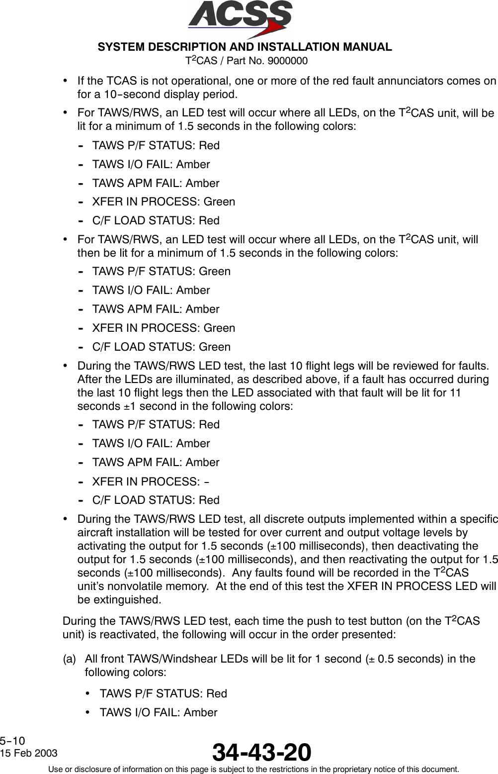 T2CAS / Part No. 9000000SYSTEM DESCRIPTION AND INSTALLATION MANUAL34-43-2015 Feb 2003Use or disclosure of information on this page is subject to the restrictions in the proprietary notice of this document.5--10•If the TCAS is not operational, one or more of the red fault annunciators comes onfor a 10--second display period.•For TAWS/RWS, an LED test will occur where all LEDs, on the T2CAS unit, will belit for a minimum of 1.5 seconds in the following colors:-- TAWS P/F STATUS: Red-- TAWS I/O FAIL: Amber-- TAWS APM FAIL: Amber-- XFER IN PROCESS: Green-- C/F LOAD STATUS: Red•For TAWS/RWS, an LED test will occur where all LEDs, on the T2CAS unit, willthen be lit for a minimum of 1.5 seconds in the following colors:-- TAWS P/F STATUS: Green-- TAWS I/O FAIL: Amber-- TAWS APM FAIL: Amber-- XFER IN PROCESS: Green-- C/F LOAD STATUS: Green•During the TAWS/RWS LED test, the last 10 flight legs will be reviewed for faults.After the LEDs are illuminated, as described above, if a fault has occurred duringthe last 10 flight legs then the LED associated with that fault will be lit for 11seconds ±1 second in the following colors:-- TAWS P/F STATUS: Red-- TAWS I/O FAIL: Amber-- TAWS APM FAIL: Amber-- XFER IN PROCESS: ---- C/F LOAD STATUS: Red•During the TAWS/RWS LED test, all discrete outputs implemented within a specificaircraft installation will be tested for over current and output voltage levels byactivating the output for 1.5 seconds (±100 milliseconds), then deactivating theoutput for 1.5 seconds (±100 milliseconds), and then reactivating the output for 1.5seconds (±100 milliseconds). Any faults found will be recorded in the T2CASunit’s nonvolatile memory. At the end of this test the XFER IN PROCESS LED willbe extinguished.During the TAWS/RWS LED test, each time the push to test button (on the T2CASunit) is reactivated, the following will occur in the order presented:(a) All front TAWS/Windshear LEDs will be lit for 1 second (±0.5 seconds) in thefollowing colors:•TAWS P/F STATUS: Red•TAWS I/O FAIL: Amber