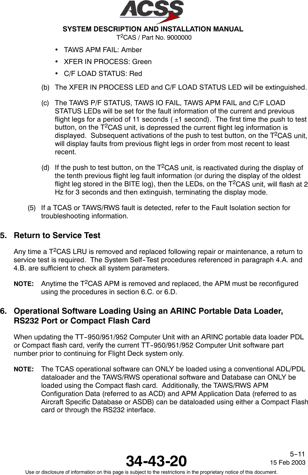 T2CAS / Part No. 9000000SYSTEM DESCRIPTION AND INSTALLATION MANUAL34-43-20 15 Feb 2003Use or disclosure of information on this page is subject to the restrictions in the proprietary notice of this document.5--11•TAWS APM FAIL: Amber•XFER IN PROCESS: Green•C/F LOAD STATUS: Red(b) The XFER IN PROCESS LED and C/F LOAD STATUS LED will be extinguished.(c) The TAWS P/F STATUS, TAWS IO FAIL, TAWS APM FAIL and C/F LOADSTATUS LEDs will be set for the fault information of the current and previousflight legs for a period of 11 seconds ( ±1 second). The first time the push to testbutton, on the T2CAS unit, is depressed the current flight leg information isdisplayed. Subsequent activations of the push to test button, on the T2CAS unit,will display faults from previous flight legs in order from most recent to leastrecent.(d) If the push to test button, on the T2CAS unit, is reactivated during the display ofthe tenth previous flight leg fault information (or during the display of the oldestflight leg stored in the BITE log), then the LEDs, on the T2CAS unit, will flash at 2Hz for 3 seconds and then extinguish, terminating the display mode.(5) If a TCAS or TAWS/RWS fault is detected, refer to the Fault Isolation section fortroubleshooting information.5. Return to Service TestAnytimeaT2CAS LRU is removed and replaced following repair or maintenance, a return toservice test is required. The System Self--Test procedures referenced in paragraph 4.A. and4.B. are sufficient to check all system parameters.NOTE:Anytime the T2CAS APM is removed and replaced, the APM must be reconfiguredusing the procedures in section 6.C. or 6.D.6. Operational Software Loading Using an ARINC Portable Data Loader,RS232 Port or Compact Flash CardWhen updating the TT--950/951/952 Computer Unit with an ARINC portable data loader PDLor Compact flash card, verify the current TT--950/951/952 Computer Unit software partnumber prior to continuing for Flight Deck system only.NOTE:The TCAS operational software can ONLY be loaded using a conventional ADL/PDLdataloader and the TAWS/RWS operational software and Database can ONLY beloaded using the Compact flash card. Additionally, the TAWS/RWS APMConfiguration Data (referred to as ACD) and APM Application Data (referred to asAircraft Specific Database or ASDB) can be dataloaded using either a Compact Flashcard or through the RS232 interface.