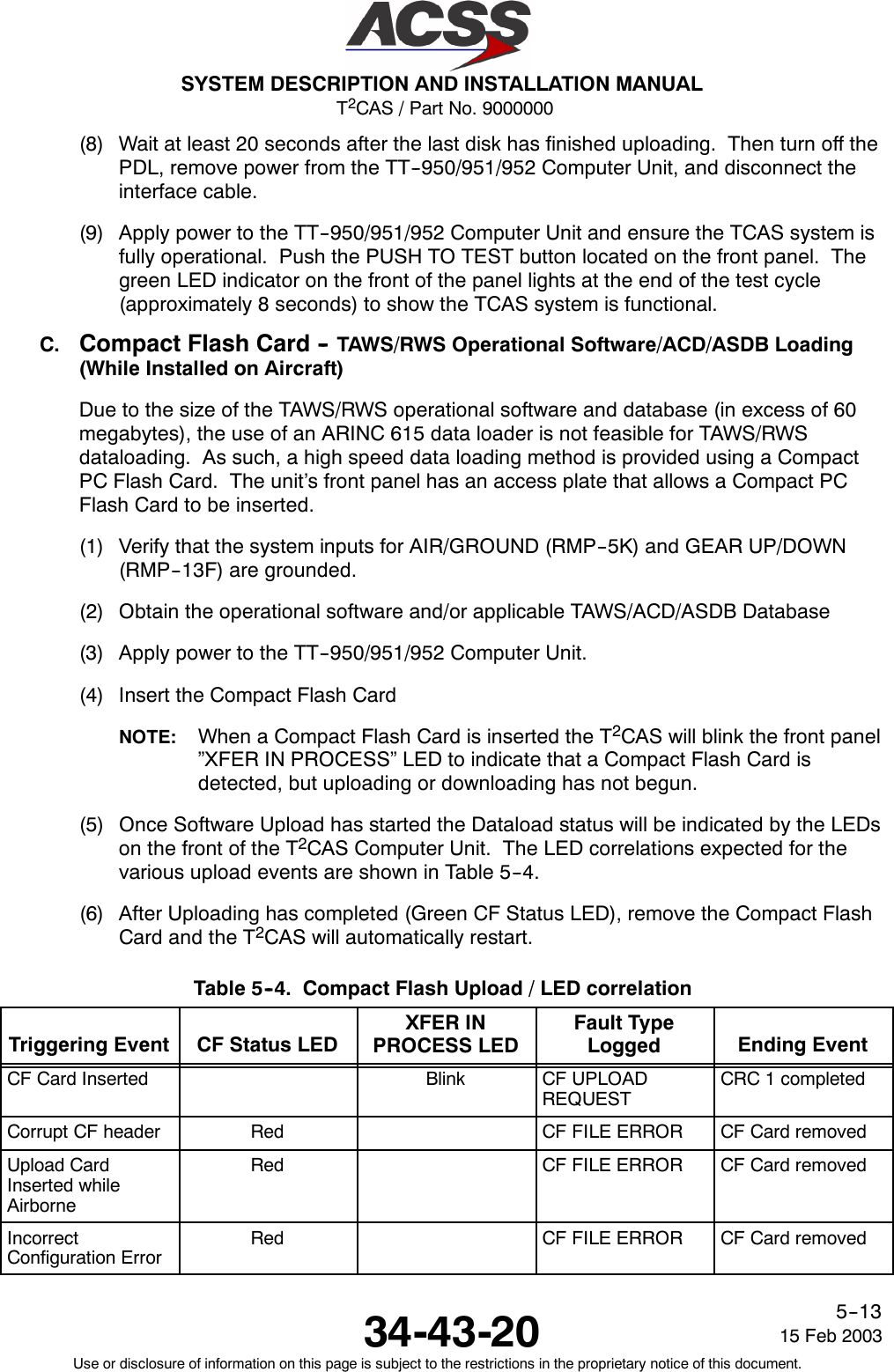 T2CAS / Part No. 9000000SYSTEM DESCRIPTION AND INSTALLATION MANUAL34-43-20 15 Feb 2003Use or disclosure of information on this page is subject to the restrictions in the proprietary notice of this document.5--13(8) Wait at least 20 seconds after the last disk has finished uploading. Then turn off thePDL, remove power from the TT--950/951/952 Computer Unit, and disconnect theinterface cable.(9) Apply power to the TT--950/951/952 Computer Unit and ensure the TCAS system isfully operational. Push the PUSH TO TEST button located on the front panel. Thegreen LED indicator on the front of the panel lights at the end of the test cycle(approximately 8 seconds) to show the TCAS system is functional.C. Compact Flash Card -- TAWS/RWS Operational Software/ACD/ASDB Loading(While Installed on Aircraft)Due to the size of the TAWS/RWS operational software and database (in excess of 60megabytes), the use of an ARINC 615 data loader is not feasible for TAWS/RWSdataloading. As such, a high speed data loading method is provided using a CompactPC Flash Card. The unit’s front panel has an access plate that allows a Compact PCFlash Card to be inserted.(1) Verify that the system inputs for AIR/GROUND (RMP--5K) and GEAR UP/DOWN(RMP--13F) are grounded.(2) Obtain the operational software and/or applicable TAWS/ACD/ASDB Database(3) Apply power to the TT--950/951/952 Computer Unit.(4) Insert the Compact Flash CardNOTE: When a Compact Flash Card is inserted the T2CAS will blink the front panel”XFER IN PROCESS” LED to indicate that a Compact Flash Card isdetected, but uploading or downloading has not begun.(5) Once Software Upload has started the Dataload status will be indicated by the LEDson the front of the T2CAS Computer Unit. The LED correlations expected for thevarious upload events are shown in Table 5--4.(6) After Uploading has completed (Green CF Status LED), remove the Compact FlashCard and the T2CAS will automatically restart.Table 5--4. Compact Flash Upload / LED correlationTriggering Event CF Status LEDXFER INPROCESS LEDFault TypeLogged Ending EventCF Card Inserted Blink CF UPLOADREQUESTCRC 1 completedCorrupt CF header Red CF FILE ERROR CF Card removedUpload CardInserted whileAirborneRed CF FILE ERROR CF Card removedIncorrectConfiguration ErrorRed CF FILE ERROR CF Card removed