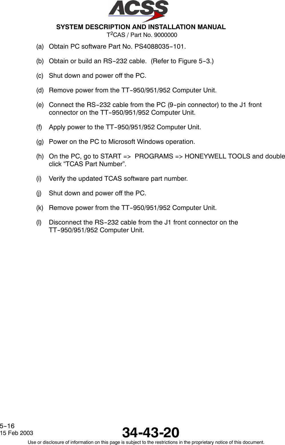 T2CAS / Part No. 9000000SYSTEM DESCRIPTION AND INSTALLATION MANUAL34-43-2015 Feb 2003Use or disclosure of information on this page is subject to the restrictions in the proprietary notice of this document.5--16(a) Obtain PC software Part No. PS4088035--101.(b) Obtain or build an RS--232 cable. (Refer to Figure 5--3.)(c) Shut down and power off the PC.(d) Remove power from the TT--950/951/952 Computer Unit.(e) Connect the RS--232 cable from the PC (9--pin connector) to the J1 frontconnector on the TT--950/951/952 Computer Unit.(f) Apply power to the TT--950/951/952 Computer Unit.(g) Power on the PC to Microsoft Windows operation.(h) On the PC, go to START =&gt; PROGRAMS =&gt; HONEYWELL TOOLS and doubleclick “TCAS Part Number”.(i) Verify the updated TCAS software part number.(j) Shut down and power off the PC.(k) Remove power from the TT--950/951/952 Computer Unit.(l) Disconnect the RS--232 cable from the J1 front connector on theTT--950/951/952 Computer Unit.