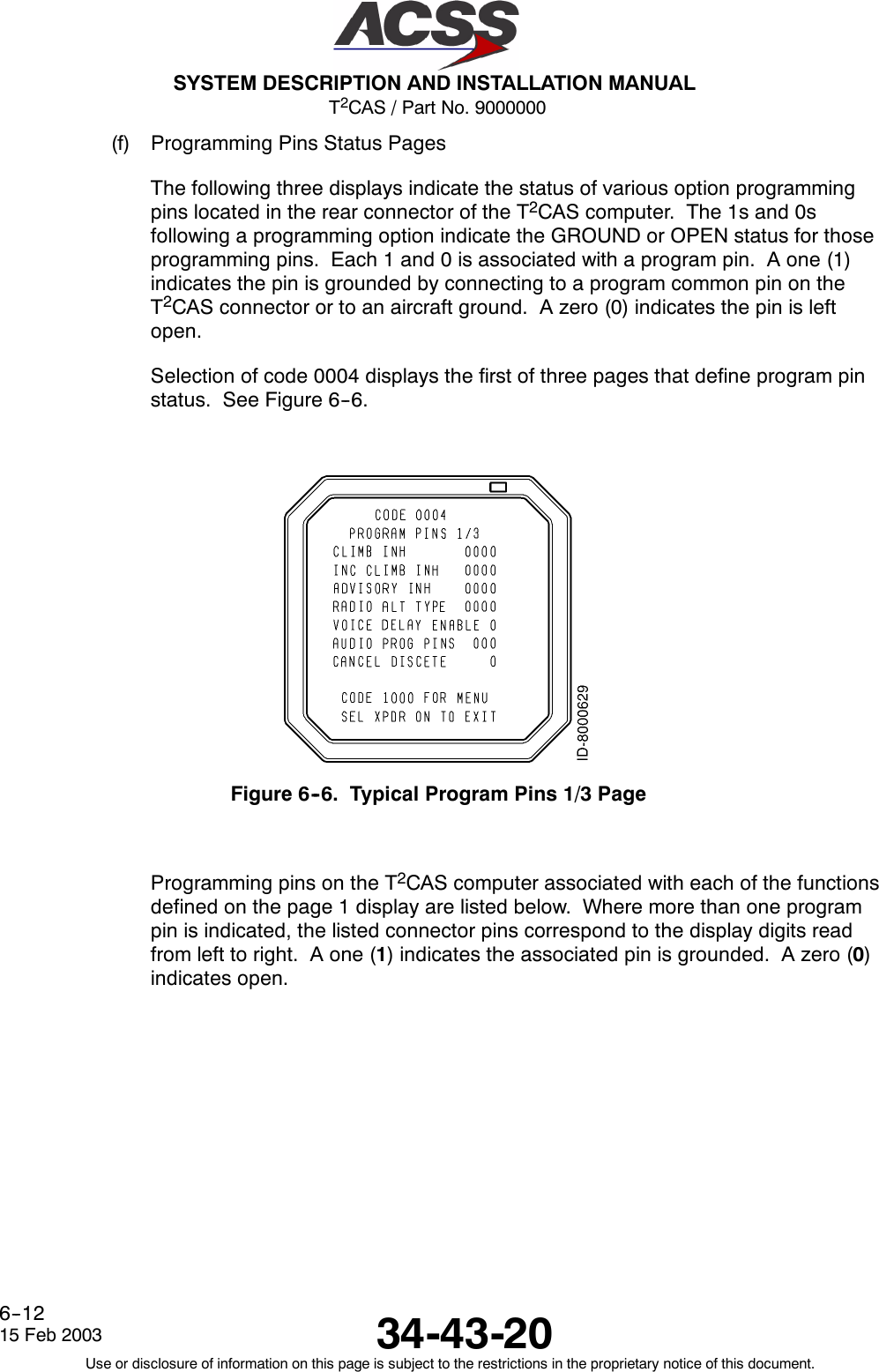 T2CAS / Part No. 9000000SYSTEM DESCRIPTION AND INSTALLATION MANUAL34-43-2015 Feb 2003Use or disclosure of information on this page is subject to the restrictions in the proprietary notice of this document.6--12(f) Programming Pins Status PagesThe following three displays indicate the status of various option programmingpins located in the rear connector of the T2CAS computer. The 1s and 0sfollowing a programming option indicate the GROUND or OPEN status for thoseprogramming pins. Each 1 and 0 is associated with a program pin. A one (1)indicates the pin is grounded by connecting to a program common pin on theT2CAS connector or to an aircraft ground. A zero (0) indicates the pin is leftopen.Selection of code 0004 displays the first of three pages that define program pinstatus. See Figure 6--6.Figure 6--6. Typical Program Pins 1/3 PageProgramming pins on the T2CAS computer associated with each of the functionsdefined on the page 1 display are listed below. Where more than one programpin is indicated, the listed connector pins correspond to the display digits readfrom left to right. A one (1) indicates the associated pin is grounded. A zero (0)indicates open.