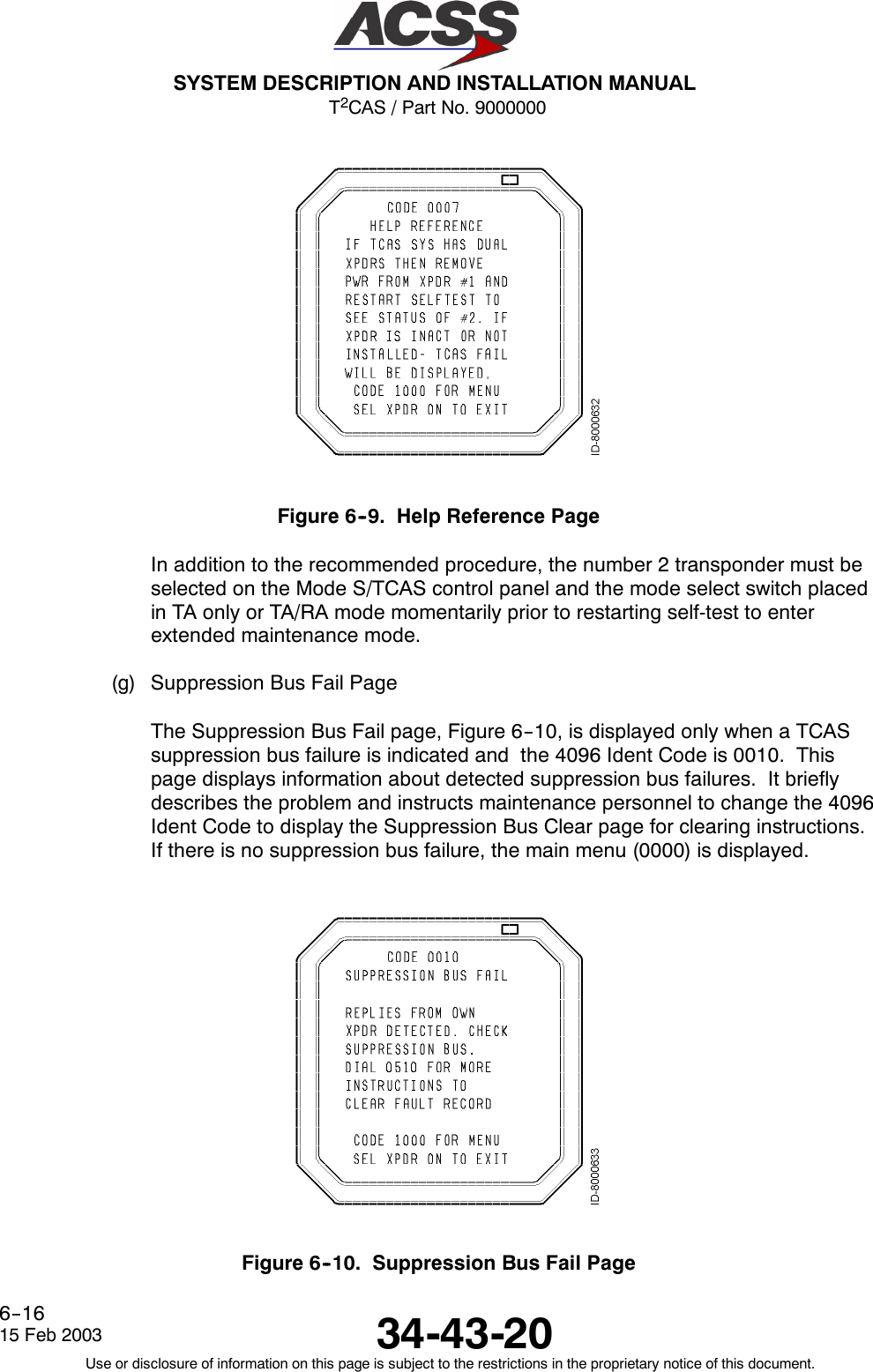 T2CAS / Part No. 9000000SYSTEM DESCRIPTION AND INSTALLATION MANUAL34-43-2015 Feb 2003Use or disclosure of information on this page is subject to the restrictions in the proprietary notice of this document.6--16Figure 6--9. Help Reference PageIn addition to the recommended procedure, the number 2 transponder must beselected on the Mode S/TCAS control panel and the mode select switch placedin TA only or TA/RA mode momentarily prior to restarting self-test to enterextended maintenance mode.(g) Suppression Bus Fail PageThe Suppression Bus Fail page, Figure 6--10, is displayed only when a TCASsuppression bus failure is indicated and the 4096 Ident Code is 0010. Thispage displays information about detected suppression bus failures. It brieflydescribes the problem and instructs maintenance personnel to change the 4096Ident Code to display the Suppression Bus Clear page for clearing instructions.If there is no suppression bus failure, the main menu (0000) is displayed.Figure 6--10. Suppression Bus Fail Page