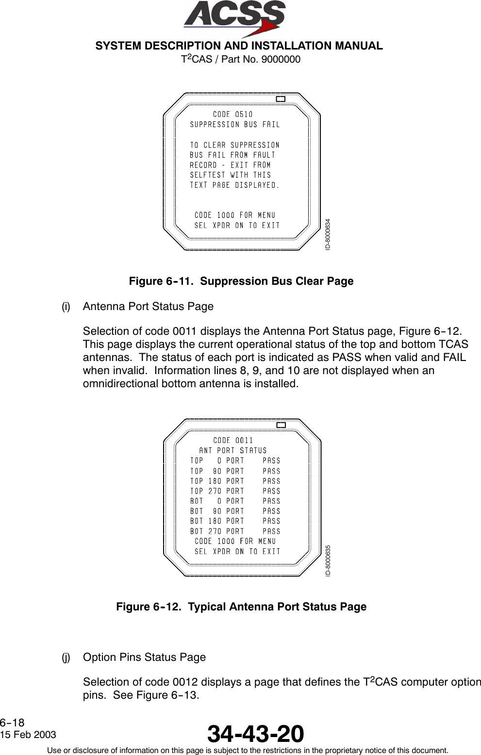 T2CAS / Part No. 9000000SYSTEM DESCRIPTION AND INSTALLATION MANUAL34-43-2015 Feb 2003Use or disclosure of information on this page is subject to the restrictions in the proprietary notice of this document.6--18Figure 6--11. Suppression Bus Clear Page(i) Antenna Port Status PageSelection of code 0011 displays the Antenna Port Status page, Figure 6--12.This page displays the current operational status of the top and bottom TCASantennas. The status of each port is indicated as PASS when valid and FAILwhen invalid. Information lines 8, 9, and 10 are not displayed when anomnidirectional bottom antenna is installed.Figure 6--12. Typical Antenna Port Status Page(j) Option Pins Status PageSelection of code 0012 displays a page that defines the T2CAS computer optionpins. See Figure 6--13.