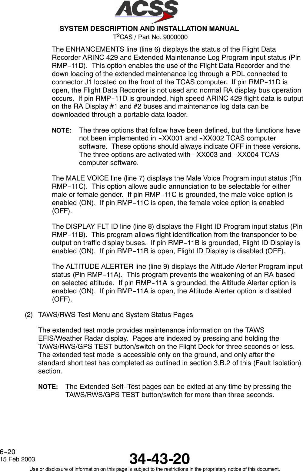 T2CAS / Part No. 9000000SYSTEM DESCRIPTION AND INSTALLATION MANUAL34-43-2015 Feb 2003Use or disclosure of information on this page is subject to the restrictions in the proprietary notice of this document.6--20The ENHANCEMENTS line (line 6) displays the status of the Flight DataRecorder ARINC 429 and Extended Maintenance Log Program input status (PinRMP--11D). This option enables the use of the Flight Data Recorder and thedown loading of the extended maintenance log through a PDL connected toconnector J1 located on the front of the TCAS computer. If pin RMP--11D isopen, the Flight Data Recorder is not used and normal RA display bus operationoccurs. If pin RMP--11D is grounded, high speed ARINC 429 flight data is outputon the RA Display #1 and #2 buses and maintenance log data can bedownloaded through a portable data loader.NOTE: The three options that follow have been defined, but the functions havenot been implemented in --XX001 and --XX002 TCAS computersoftware. These options should always indicate OFF in these versions.The three options are activated with --XX003 and --XX004 TCAScomputer software.The MALE VOICE line (line 7) displays the Male Voice Program input status (PinRMP--11C). This option allows audio annunciation to be selectable for eithermale or female gender. If pin RMP--11C is grounded, the male voice option isenabled (ON). If pin RMP--11C is open, the female voice option is enabled(OFF).The DISPLAY FLT ID line (line 8) displays the Flight ID Program input status (PinRMP--11B). This program allows flight identification from the transponder to beoutput on traffic display buses. If pin RMP--11B is grounded, Flight ID Display isenabled (ON). If pin RMP--11B is open, Flight ID Display is disabled (OFF).The ALTITUDE ALERTER line (line 9) displays the Altitude Alerter Program inputstatus (Pin RMP--11A). This program prevents the weakening of an RA basedon selected altitude. If pin RMP--11A is grounded, the Altitude Alerter option isenabled (ON). If pin RMP--11A is open, the Altitude Alerter option is disabled(OFF).(2) TAWS/RWS Test Menu and System Status PagesThe extended test mode provides maintenance information on the TAWSEFIS/Weather Radar display. Pages are indexed by pressing and holding theTAWS/RWS/GPS TEST button/switch on the Flight Deck for three seconds or less.The extended test mode is accessible only on the ground, and only after thestandard short test has completed as outlined in section 3.B.2 of this (Fault Isolation)section.NOTE: The Extended Self--Test pages can be exited at any time by pressing theTAWS/RWS/GPS TEST button/switch for more than three seconds.