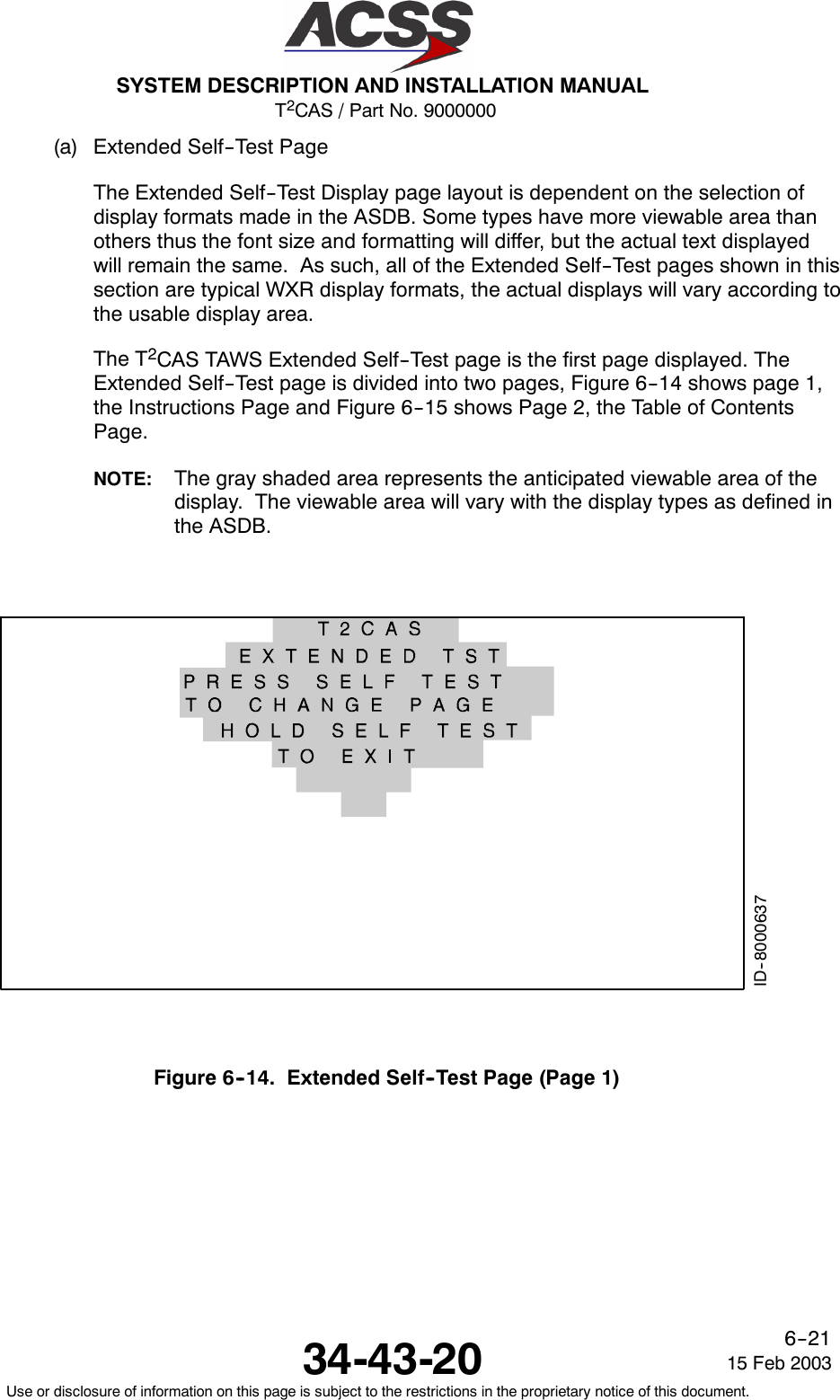 T2CAS / Part No. 9000000SYSTEM DESCRIPTION AND INSTALLATION MANUAL34-43-20 15 Feb 2003Use or disclosure of information on this page is subject to the restrictions in the proprietary notice of this document.6--21(a) Extended Self--Test PageThe Extended Self--Test Display page layout is dependent on the selection ofdisplay formats made in the ASDB. Some types have more viewable area thanothers thus the font size and formatting will differ, but the actual text displayedwill remain the same. As such, all of the Extended Self--Test pages shown in thissection are typical WXR display formats, the actual displays will vary according tothe usable display area.The T2CAS TAWS Extended Self--Test page is the first page displayed. TheExtended Self--Test page is divided into two pages, Figure 6--14 shows page 1,the Instructions Page and Figure 6--15 shows Page 2, the Table of ContentsPage.NOTE: The gray shaded area represents the anticipated viewable area of thedisplay. The viewable area will vary with the display types as defined inthe ASDB.ID--8000637Figure 6--14. Extended Self--Test Page (Page 1)