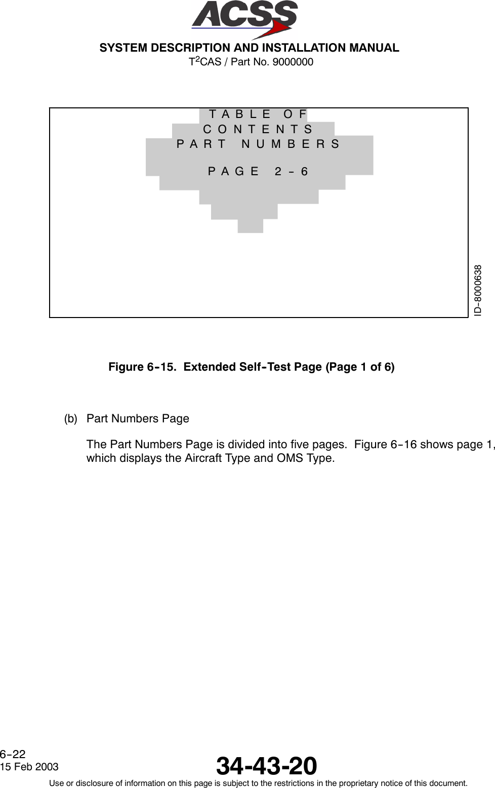 T2CAS / Part No. 9000000SYSTEM DESCRIPTION AND INSTALLATION MANUAL34-43-2015 Feb 2003Use or disclosure of information on this page is subject to the restrictions in the proprietary notice of this document.6--22ID--8000638PART NUMBERSPAGE 2 -- 6TABLE OFCONTENTSFigure 6--15. Extended Self--Test Page (Page 1 of 6)(b) Part Numbers PageThe Part Numbers Page is divided into five pages. Figure 6--16 shows page 1,which displays the Aircraft Type and OMS Type.